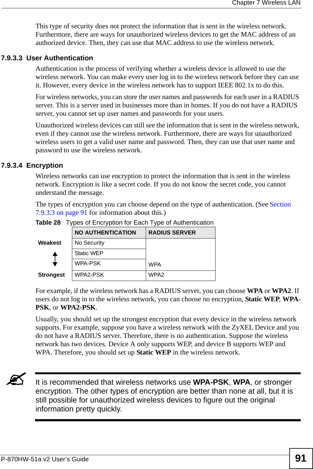  Chapter 7 Wireless LANP-870HW-51a v2 User’s Guide 91This type of security does not protect the information that is sent in the wireless network. Furthermore, there are ways for unauthorized wireless devices to get the MAC address of an authorized device. Then, they can use that MAC address to use the wireless network.7.9.3.3  User AuthenticationAuthentication is the process of verifying whether a wireless device is allowed to use the wireless network. You can make every user log in to the wireless network before they can use it. However, every device in the wireless network has to support IEEE 802.1x to do this.For wireless networks, you can store the user names and passwords for each user in a RADIUS server. This is a server used in businesses more than in homes. If you do not have a RADIUS server, you cannot set up user names and passwords for your users.Unauthorized wireless devices can still see the information that is sent in the wireless network, even if they cannot use the wireless network. Furthermore, there are ways for unauthorized wireless users to get a valid user name and password. Then, they can use that user name and password to use the wireless network.7.9.3.4  EncryptionWireless networks can use encryption to protect the information that is sent in the wireless network. Encryption is like a secret code. If you do not know the secret code, you cannot understand the message.The types of encryption you can choose depend on the type of authentication. (See Section 7.9.3.3 on page 91 for information about this.)For example, if the wireless network has a RADIUS server, you can choose WPA or WPA2. If users do not log in to the wireless network, you can choose no encryption, Static WEP, WPA-PSK, or WPA2-PSK.Usually, you should set up the strongest encryption that every device in the wireless network supports. For example, suppose you have a wireless network with the ZyXEL Device and you do not have a RADIUS server. Therefore, there is no authentication. Suppose the wireless network has two devices. Device A only supports WEP, and device B supports WEP and WPA. Therefore, you should set up Static WEP in the wireless network.&quot;It is recommended that wireless networks use WPA-PSK, WPA, or stronger encryption. The other types of encryption are better than none at all, but it is still possible for unauthorized wireless devices to figure out the original information pretty quickly.Table 28   Types of Encryption for Each Type of AuthenticationNO AUTHENTICATION RADIUS SERVERWeakest No SecurityWPAStatic WEPWPA-PSKStrongest WPA2-PSK WPA2