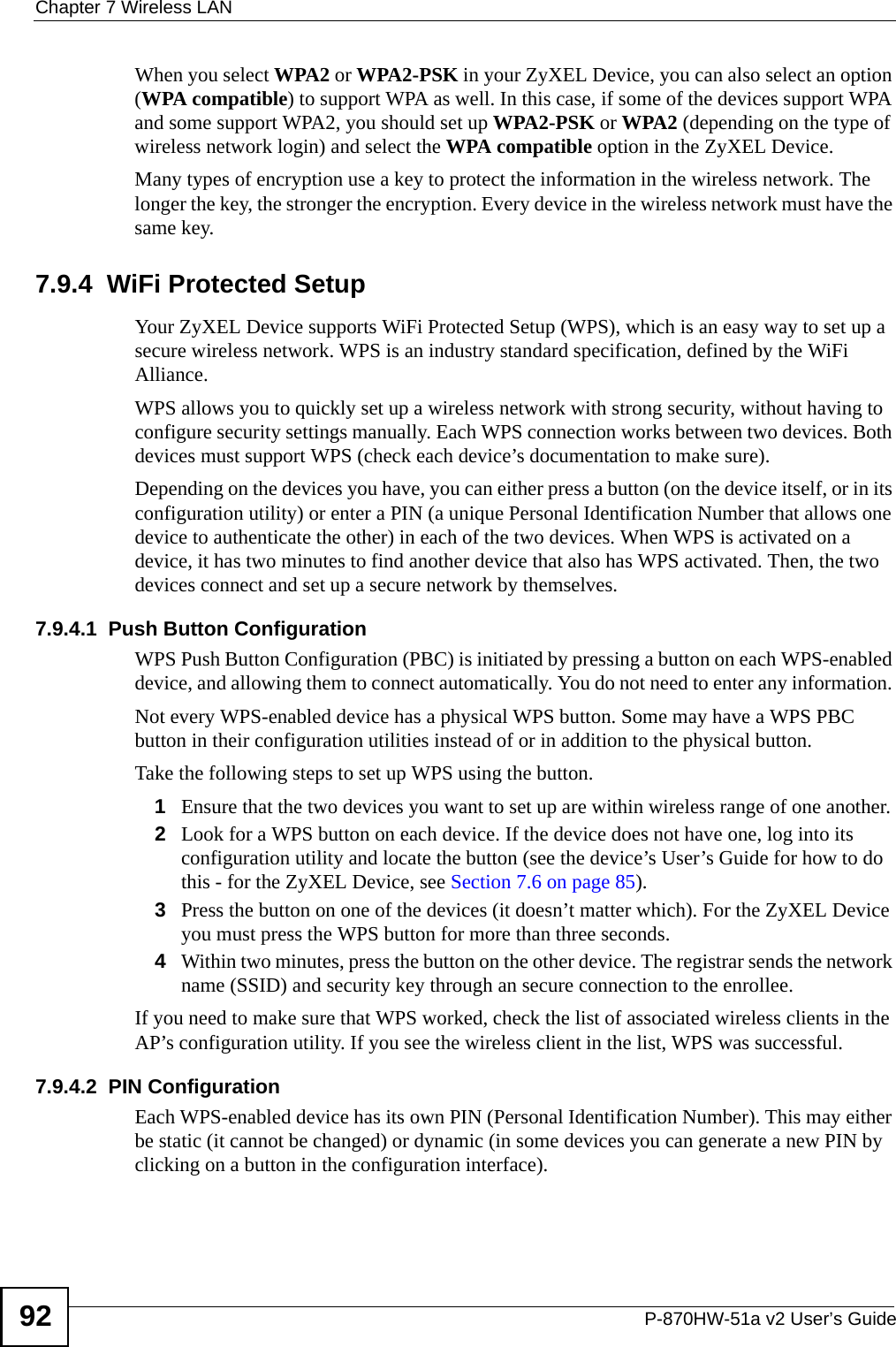 Chapter 7 Wireless LANP-870HW-51a v2 User’s Guide92When you select WPA2 or WPA2-PSK in your ZyXEL Device, you can also select an option (WPA compatible) to support WPA as well. In this case, if some of the devices support WPA and some support WPA2, you should set up WPA2-PSK or WPA2 (depending on the type of wireless network login) and select the WPA compatible option in the ZyXEL Device.Many types of encryption use a key to protect the information in the wireless network. The longer the key, the stronger the encryption. Every device in the wireless network must have the same key.7.9.4  WiFi Protected SetupYour ZyXEL Device supports WiFi Protected Setup (WPS), which is an easy way to set up a secure wireless network. WPS is an industry standard specification, defined by the WiFi Alliance.WPS allows you to quickly set up a wireless network with strong security, without having to configure security settings manually. Each WPS connection works between two devices. Both devices must support WPS (check each device’s documentation to make sure). Depending on the devices you have, you can either press a button (on the device itself, or in its configuration utility) or enter a PIN (a unique Personal Identification Number that allows one device to authenticate the other) in each of the two devices. When WPS is activated on a device, it has two minutes to find another device that also has WPS activated. Then, the two devices connect and set up a secure network by themselves.7.9.4.1  Push Button ConfigurationWPS Push Button Configuration (PBC) is initiated by pressing a button on each WPS-enabled device, and allowing them to connect automatically. You do not need to enter any information. Not every WPS-enabled device has a physical WPS button. Some may have a WPS PBC button in their configuration utilities instead of or in addition to the physical button.Take the following steps to set up WPS using the button.1Ensure that the two devices you want to set up are within wireless range of one another. 2Look for a WPS button on each device. If the device does not have one, log into its configuration utility and locate the button (see the device’s User’s Guide for how to do this - for the ZyXEL Device, see Section 7.6 on page 85).3Press the button on one of the devices (it doesn’t matter which). For the ZyXEL Device you must press the WPS button for more than three seconds.4Within two minutes, press the button on the other device. The registrar sends the network name (SSID) and security key through an secure connection to the enrollee.If you need to make sure that WPS worked, check the list of associated wireless clients in the AP’s configuration utility. If you see the wireless client in the list, WPS was successful.7.9.4.2  PIN ConfigurationEach WPS-enabled device has its own PIN (Personal Identification Number). This may either be static (it cannot be changed) or dynamic (in some devices you can generate a new PIN by clicking on a button in the configuration interface). 