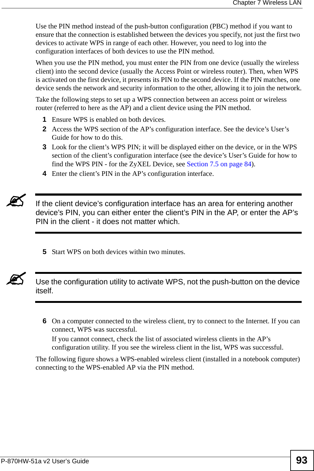  Chapter 7 Wireless LANP-870HW-51a v2 User’s Guide 93Use the PIN method instead of the push-button configuration (PBC) method if you want to ensure that the connection is established between the devices you specify, not just the first two devices to activate WPS in range of each other. However, you need to log into the configuration interfaces of both devices to use the PIN method.When you use the PIN method, you must enter the PIN from one device (usually the wireless client) into the second device (usually the Access Point or wireless router). Then, when WPS is activated on the first device, it presents its PIN to the second device. If the PIN matches, one device sends the network and security information to the other, allowing it to join the network.Take the following steps to set up a WPS connection between an access point or wireless router (referred to here as the AP) and a client device using the PIN method.1Ensure WPS is enabled on both devices.2Access the WPS section of the AP’s configuration interface. See the device’s User’s Guide for how to do this. 3Look for the client’s WPS PIN; it will be displayed either on the device, or in the WPS section of the client’s configuration interface (see the device’s User’s Guide for how to find the WPS PIN - for the ZyXEL Device, see Section 7.5 on page 84).4Enter the client’s PIN in the AP’s configuration interface.&quot;If the client device’s configuration interface has an area for entering another device’s PIN, you can either enter the client’s PIN in the AP, or enter the AP’s PIN in the client - it does not matter which. 5Start WPS on both devices within two minutes. &quot;Use the configuration utility to activate WPS, not the push-button on the device itself.6On a computer connected to the wireless client, try to connect to the Internet. If you can connect, WPS was successful.If you cannot connect, check the list of associated wireless clients in the AP’s configuration utility. If you see the wireless client in the list, WPS was successful.The following figure shows a WPS-enabled wireless client (installed in a notebook computer) connecting to the WPS-enabled AP via the PIN method.