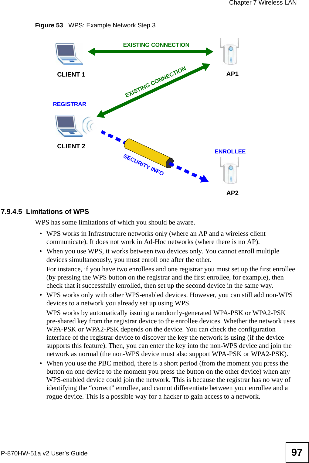  Chapter 7 Wireless LANP-870HW-51a v2 User’s Guide 97Figure 53   WPS: Example Network Step 37.9.4.5  Limitations of WPSWPS has some limitations of which you should be aware. • WPS works in Infrastructure networks only (where an AP and a wireless client communicate). It does not work in Ad-Hoc networks (where there is no AP).• When you use WPS, it works between two devices only. You cannot enroll multiple devices simultaneously, you must enroll one after the other. For instance, if you have two enrollees and one registrar you must set up the first enrollee (by pressing the WPS button on the registrar and the first enrollee, for example), then check that it successfully enrolled, then set up the second device in the same way.• WPS works only with other WPS-enabled devices. However, you can still add non-WPS devices to a network you already set up using WPS. WPS works by automatically issuing a randomly-generated WPA-PSK or WPA2-PSK pre-shared key from the registrar device to the enrollee devices. Whether the network uses WPA-PSK or WPA2-PSK depends on the device. You can check the configuration interface of the registrar device to discover the key the network is using (if the device supports this feature). Then, you can enter the key into the non-WPS device and join the network as normal (the non-WPS device must also support WPA-PSK or WPA2-PSK).• When you use the PBC method, there is a short period (from the moment you press the button on one device to the moment you press the button on the other device) when any WPS-enabled device could join the network. This is because the registrar has no way of identifying the “correct” enrollee, and cannot differentiate between your enrollee and a rogue device. This is a possible way for a hacker to gain access to a network.CLIENT 1 AP1REGISTRARCLIENT 2EXISTING CONNECTIONSECURITY INFOENROLLEEAP2EXISTING CONNECTION