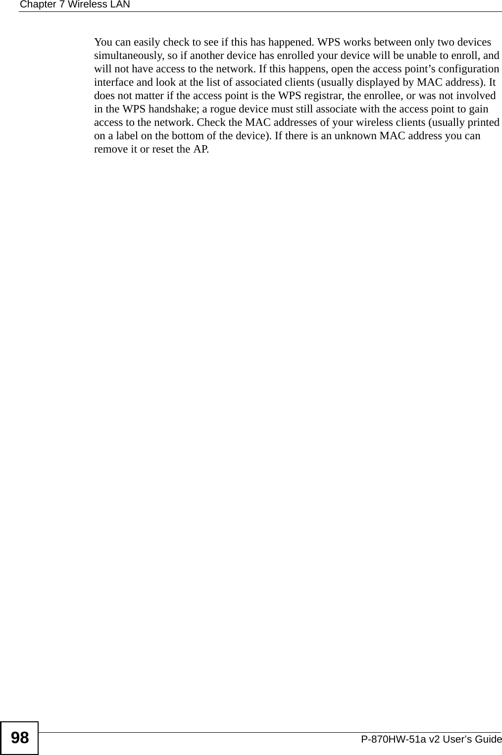 Chapter 7 Wireless LANP-870HW-51a v2 User’s Guide98You can easily check to see if this has happened. WPS works between only two devices simultaneously, so if another device has enrolled your device will be unable to enroll, and will not have access to the network. If this happens, open the access point’s configuration interface and look at the list of associated clients (usually displayed by MAC address). It does not matter if the access point is the WPS registrar, the enrollee, or was not involved in the WPS handshake; a rogue device must still associate with the access point to gain access to the network. Check the MAC addresses of your wireless clients (usually printed on a label on the bottom of the device). If there is an unknown MAC address you can remove it or reset the AP. 