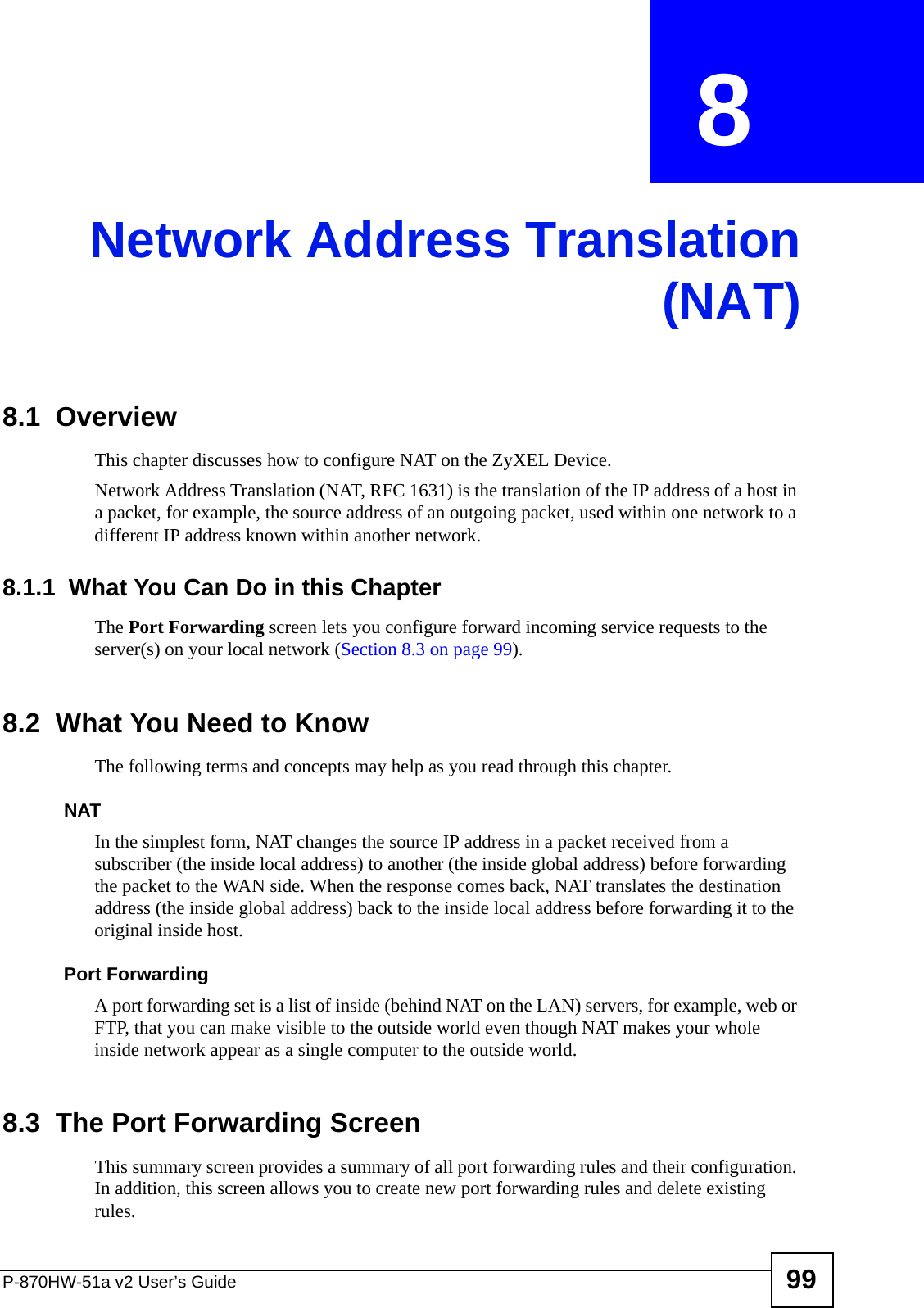 P-870HW-51a v2 User’s Guide 99CHAPTER  8 Network Address Translation(NAT)8.1  Overview This chapter discusses how to configure NAT on the ZyXEL Device.Network Address Translation (NAT, RFC 1631) is the translation of the IP address of a host in a packet, for example, the source address of an outgoing packet, used within one network to a different IP address known within another network. 8.1.1  What You Can Do in this ChapterThe Port Forwarding screen lets you configure forward incoming service requests to the server(s) on your local network (Section 8.3 on page 99).8.2  What You Need to KnowThe following terms and concepts may help as you read through this chapter.NATIn the simplest form, NAT changes the source IP address in a packet received from a subscriber (the inside local address) to another (the inside global address) before forwarding the packet to the WAN side. When the response comes back, NAT translates the destination address (the inside global address) back to the inside local address before forwarding it to the original inside host.Port ForwardingA port forwarding set is a list of inside (behind NAT on the LAN) servers, for example, web or FTP, that you can make visible to the outside world even though NAT makes your whole inside network appear as a single computer to the outside world.8.3  The Port Forwarding ScreenThis summary screen provides a summary of all port forwarding rules and their configuration. In addition, this screen allows you to create new port forwarding rules and delete existing rules.