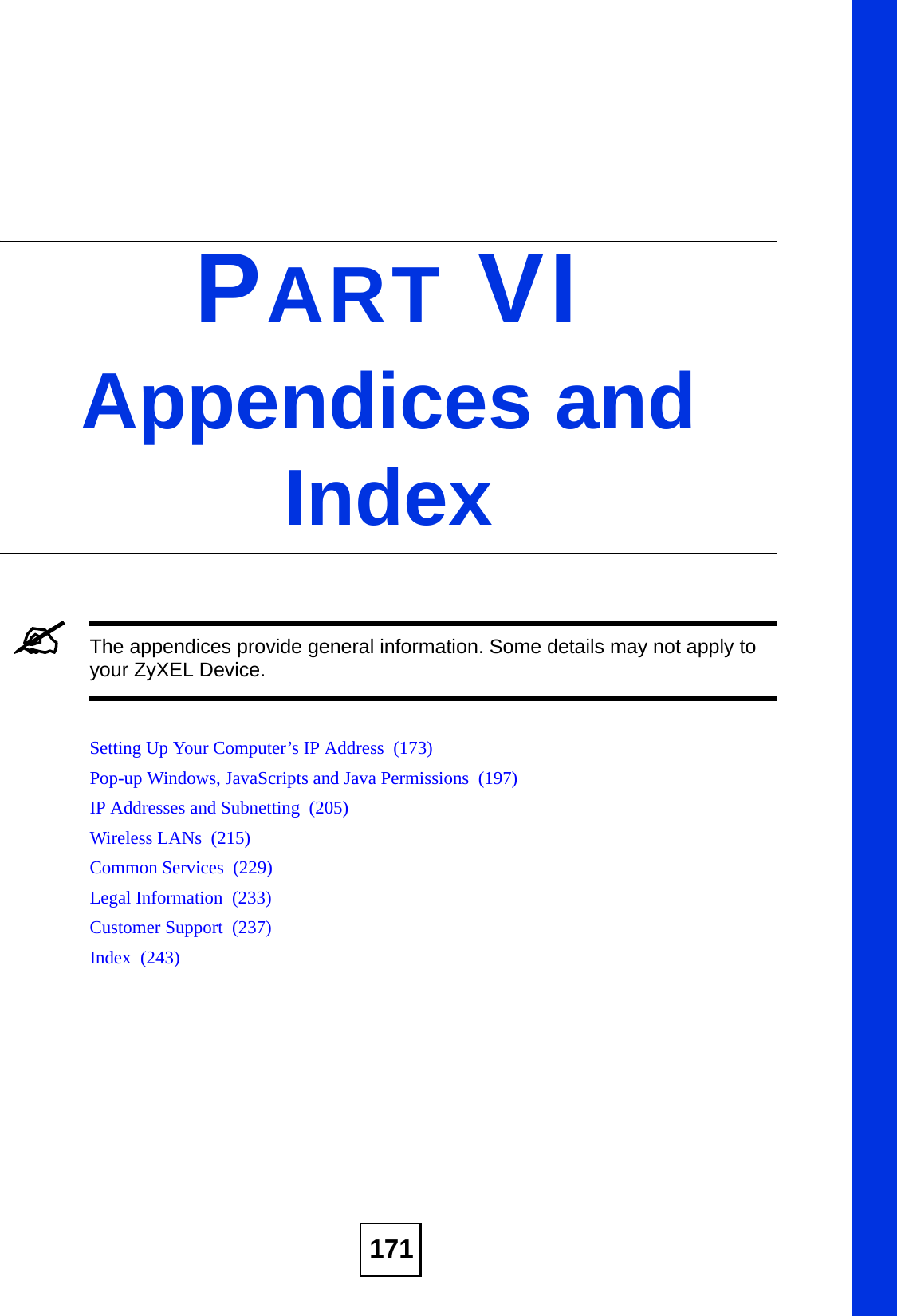 171PART VIAppendices and Index&quot;The appendices provide general information. Some details may not apply to your ZyXEL Device.Setting Up Your Computer’s IP Address  (173)Pop-up Windows, JavaScripts and Java Permissions  (197)IP Addresses and Subnetting  (205)Wireless LANs  (215)Common Services  (229)Legal Information  (233)Customer Support  (237)Index  (243)