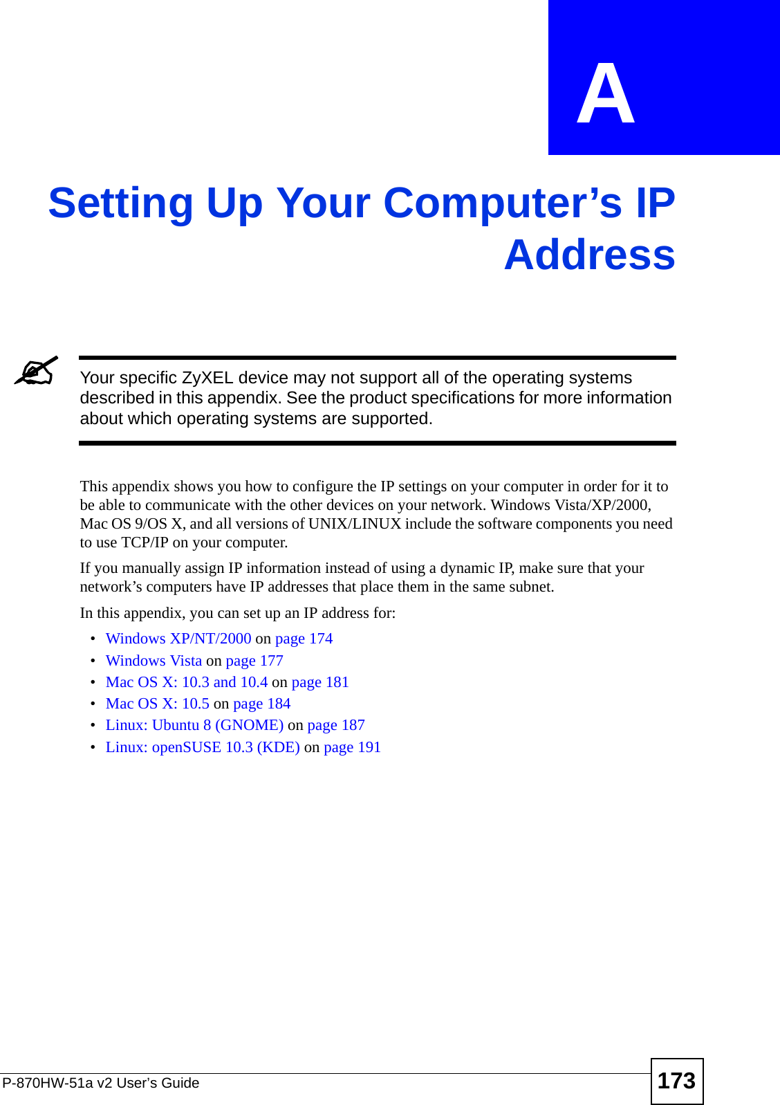 P-870HW-51a v2 User’s Guide 173APPENDIX  A Setting Up Your Computer’s IPAddress&quot;Your specific ZyXEL device may not support all of the operating systems described in this appendix. See the product specifications for more information about which operating systems are supported.This appendix shows you how to configure the IP settings on your computer in order for it to be able to communicate with the other devices on your network. Windows Vista/XP/2000, Mac OS 9/OS X, and all versions of UNIX/LINUX include the software components you need to use TCP/IP on your computer. If you manually assign IP information instead of using a dynamic IP, make sure that your network’s computers have IP addresses that place them in the same subnet.In this appendix, you can set up an IP address for:•Windows XP/NT/2000 on page 174•Windows Vista on page 177•Mac OS X: 10.3 and 10.4 on page 181•Mac OS X: 10.5 on page 184•Linux: Ubuntu 8 (GNOME) on page 187•Linux: openSUSE 10.3 (KDE) on page 191