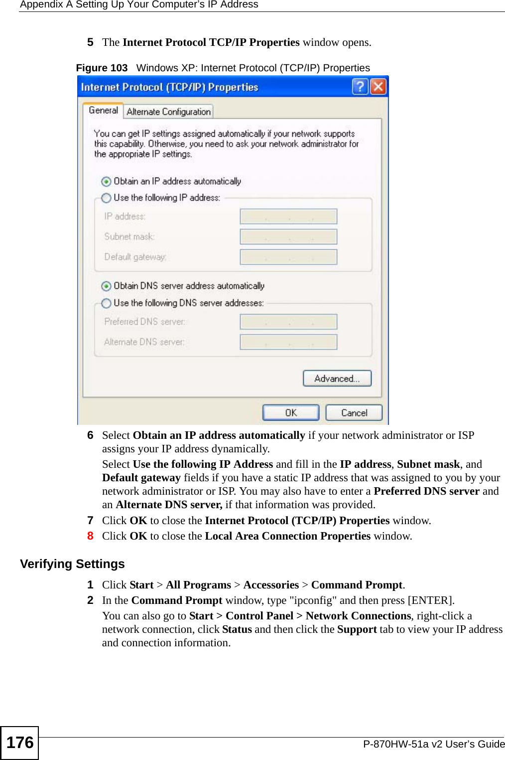 Appendix A Setting Up Your Computer’s IP AddressP-870HW-51a v2 User’s Guide1765The Internet Protocol TCP/IP Properties window opens.Figure 103   Windows XP: Internet Protocol (TCP/IP) Properties6Select Obtain an IP address automatically if your network administrator or ISP assigns your IP address dynamically.Select Use the following IP Address and fill in the IP address, Subnet mask, and Default gateway fields if you have a static IP address that was assigned to you by your network administrator or ISP. You may also have to enter a Preferred DNS server and an Alternate DNS server, if that information was provided.7Click OK to close the Internet Protocol (TCP/IP) Properties window.8Click OK to close the Local Area Connection Properties window.Verifying Settings1Click Start &gt; All Programs &gt; Accessories &gt; Command Prompt.2In the Command Prompt window, type &quot;ipconfig&quot; and then press [ENTER]. You can also go to Start &gt; Control Panel &gt; Network Connections, right-click a network connection, click Status and then click the Support tab to view your IP address and connection information.