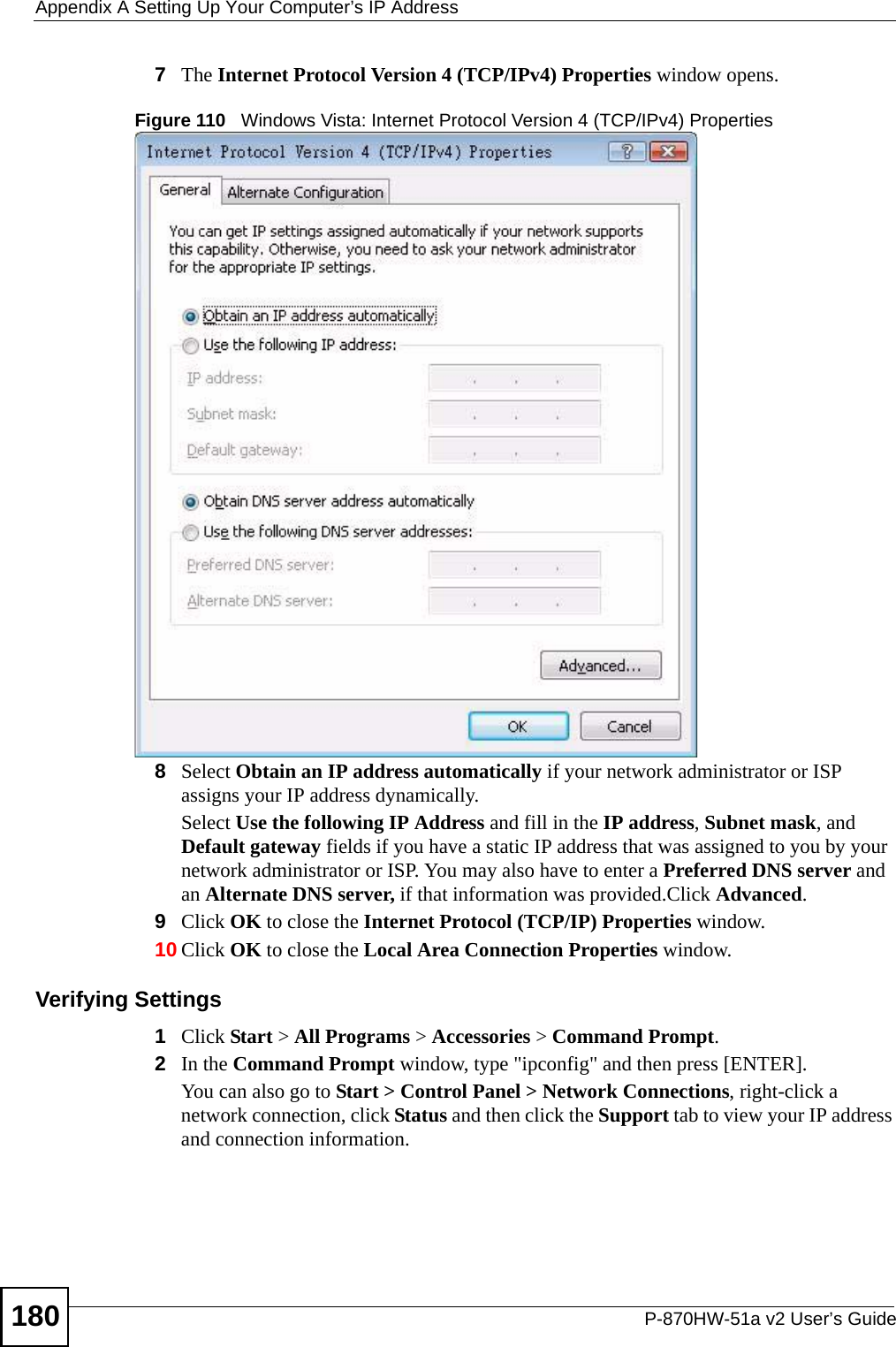 Appendix A Setting Up Your Computer’s IP AddressP-870HW-51a v2 User’s Guide1807The Internet Protocol Version 4 (TCP/IPv4) Properties window opens.Figure 110   Windows Vista: Internet Protocol Version 4 (TCP/IPv4) Properties8Select Obtain an IP address automatically if your network administrator or ISP assigns your IP address dynamically.Select Use the following IP Address and fill in the IP address, Subnet mask, and Default gateway fields if you have a static IP address that was assigned to you by your network administrator or ISP. You may also have to enter a Preferred DNS server and an Alternate DNS server, if that information was provided.Click Advanced.9Click OK to close the Internet Protocol (TCP/IP) Properties window.10 Click OK to close the Local Area Connection Properties window.Verifying Settings1Click Start &gt; All Programs &gt; Accessories &gt; Command Prompt.2In the Command Prompt window, type &quot;ipconfig&quot; and then press [ENTER]. You can also go to Start &gt; Control Panel &gt; Network Connections, right-click a network connection, click Status and then click the Support tab to view your IP address and connection information.