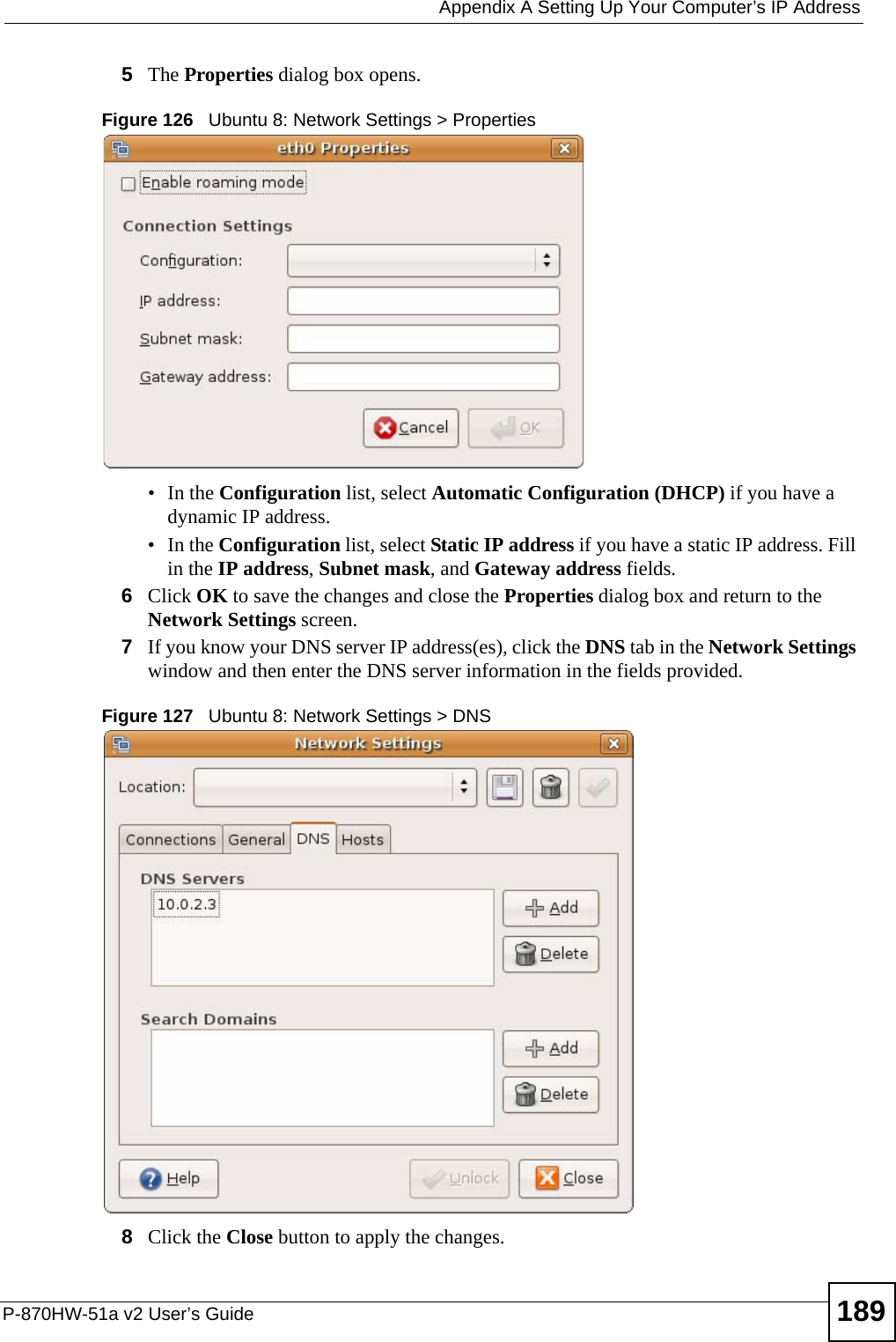  Appendix A Setting Up Your Computer’s IP AddressP-870HW-51a v2 User’s Guide 1895The Properties dialog box opens.Figure 126   Ubuntu 8: Network Settings &gt; Properties•In the Configuration list, select Automatic Configuration (DHCP) if you have a dynamic IP address.•In the Configuration list, select Static IP address if you have a static IP address. Fill in the IP address, Subnet mask, and Gateway address fields. 6Click OK to save the changes and close the Properties dialog box and return to the Network Settings screen. 7If you know your DNS server IP address(es), click the DNS tab in the Network Settings window and then enter the DNS server information in the fields provided. Figure 127   Ubuntu 8: Network Settings &gt; DNS  8Click the Close button to apply the changes.
