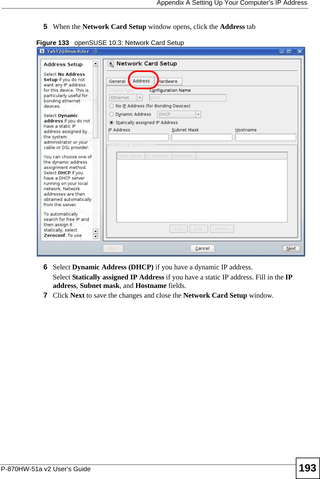  Appendix A Setting Up Your Computer’s IP AddressP-870HW-51a v2 User’s Guide 1935When the Network Card Setup window opens, click the Address tabFigure 133   openSUSE 10.3: Network Card Setup6Select Dynamic Address (DHCP) if you have a dynamic IP address.Select Statically assigned IP Address if you have a static IP address. Fill in the IP address, Subnet mask, and Hostname fields.7Click Next to save the changes and close the Network Card Setup window. 