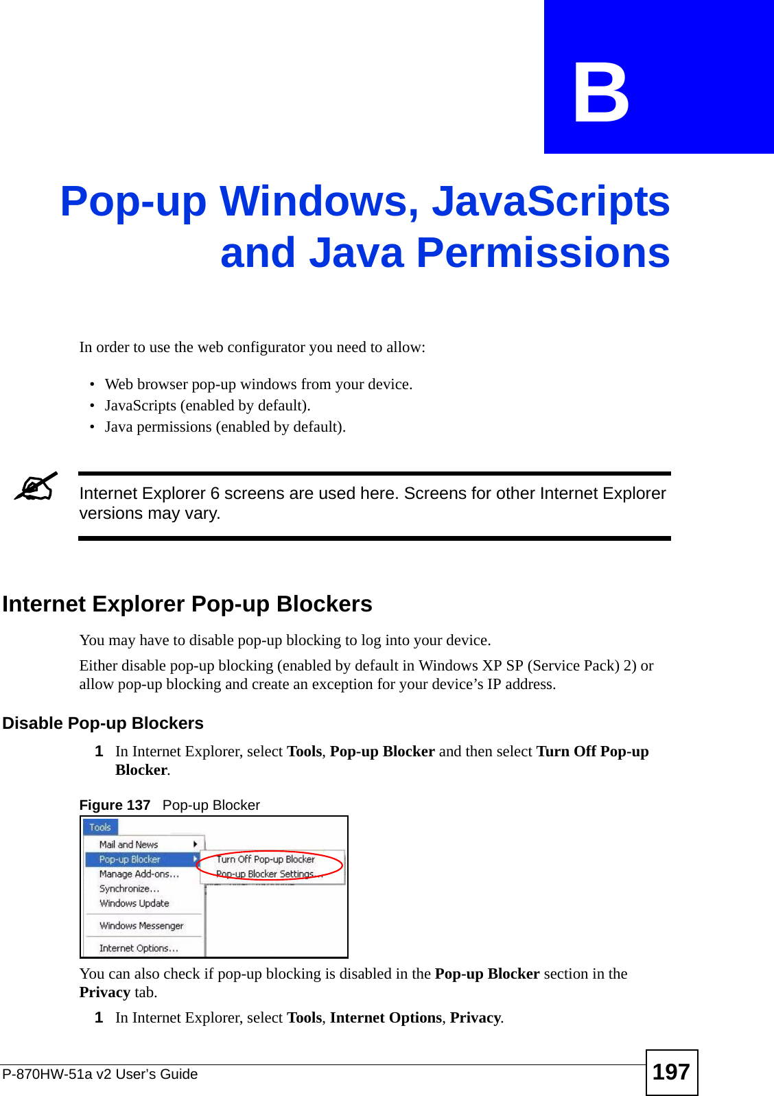 P-870HW-51a v2 User’s Guide 197APPENDIX  B Pop-up Windows, JavaScriptsand Java PermissionsIn order to use the web configurator you need to allow:• Web browser pop-up windows from your device.• JavaScripts (enabled by default).• Java permissions (enabled by default).&quot;Internet Explorer 6 screens are used here. Screens for other Internet Explorer versions may vary.Internet Explorer Pop-up BlockersYou may have to disable pop-up blocking to log into your device. Either disable pop-up blocking (enabled by default in Windows XP SP (Service Pack) 2) or allow pop-up blocking and create an exception for your device’s IP address.Disable Pop-up Blockers1In Internet Explorer, select Tools, Pop-up Blocker and then select Turn Off Pop-up Blocker. Figure 137   Pop-up BlockerYou can also check if pop-up blocking is disabled in the Pop-up Blocker section in the Privacy tab. 1In Internet Explorer, select Tools, Internet Options, Privacy.