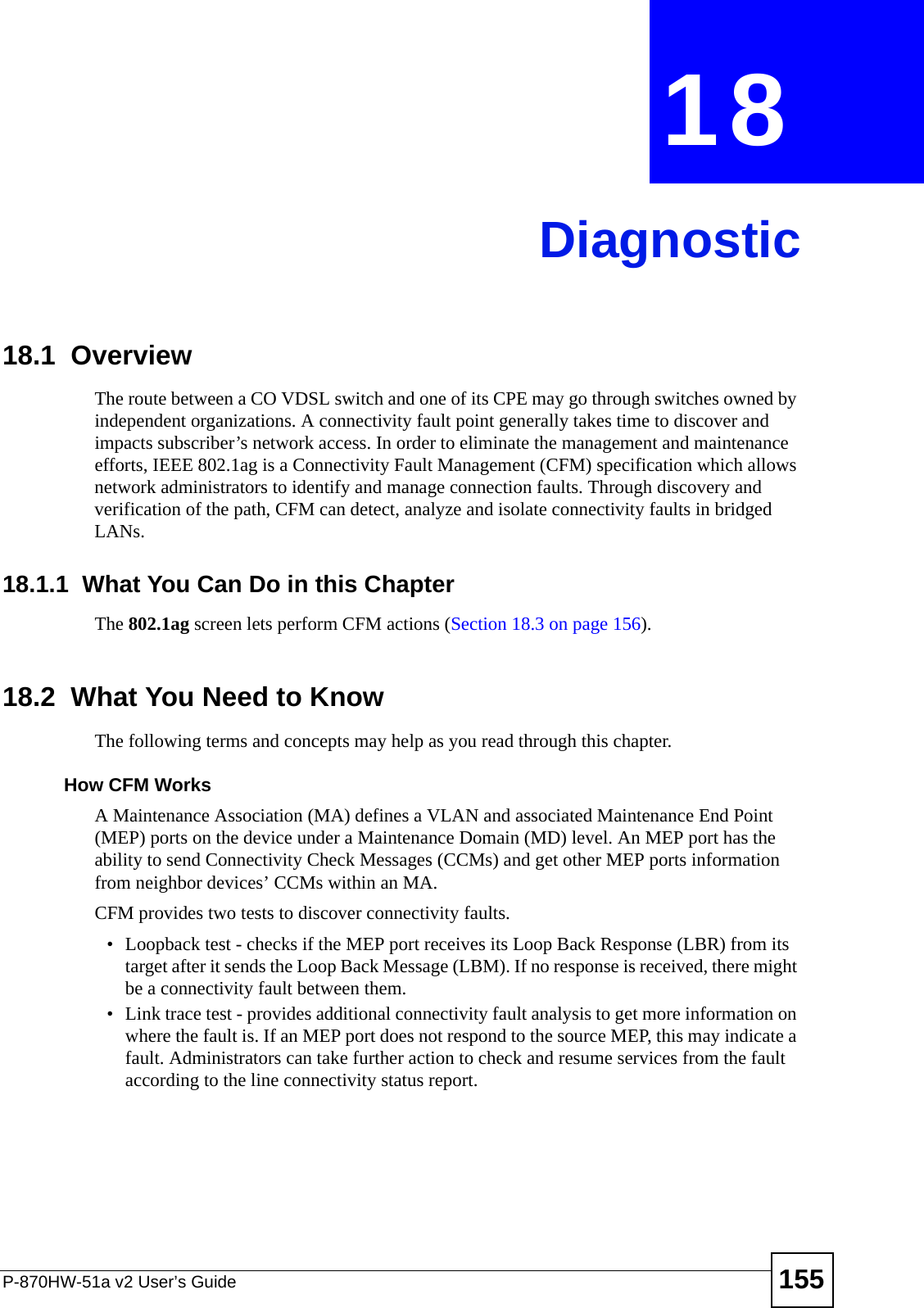 P-870HW-51a v2 User’s Guide 155CHAPTER  18 Diagnostic18.1  OverviewThe route between a CO VDSL switch and one of its CPE may go through switches owned by independent organizations. A connectivity fault point generally takes time to discover and impacts subscriber’s network access. In order to eliminate the management and maintenance efforts, IEEE 802.1ag is a Connectivity Fault Management (CFM) specification which allows network administrators to identify and manage connection faults. Through discovery and verification of the path, CFM can detect, analyze and isolate connectivity faults in bridged LANs.18.1.1  What You Can Do in this ChapterThe 802.1ag screen lets perform CFM actions (Section 18.3 on page 156).18.2  What You Need to KnowThe following terms and concepts may help as you read through this chapter.How CFM Works A Maintenance Association (MA) defines a VLAN and associated Maintenance End Point (MEP) ports on the device under a Maintenance Domain (MD) level. An MEP port has the ability to send Connectivity Check Messages (CCMs) and get other MEP ports information from neighbor devices’ CCMs within an MA. CFM provides two tests to discover connectivity faults. • Loopback test - checks if the MEP port receives its Loop Back Response (LBR) from its target after it sends the Loop Back Message (LBM). If no response is received, there might be a connectivity fault between them. • Link trace test - provides additional connectivity fault analysis to get more information on where the fault is. If an MEP port does not respond to the source MEP, this may indicate a fault. Administrators can take further action to check and resume services from the fault according to the line connectivity status report. 