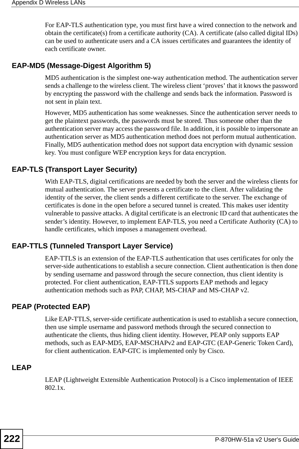 Appendix D Wireless LANsP-870HW-51a v2 User’s Guide222For EAP-TLS authentication type, you must first have a wired connection to the network and obtain the certificate(s) from a certificate authority (CA). A certificate (also called digital IDs) can be used to authenticate users and a CA issues certificates and guarantees the identity of each certificate owner.EAP-MD5 (Message-Digest Algorithm 5)MD5 authentication is the simplest one-way authentication method. The authentication server sends a challenge to the wireless client. The wireless client ‘proves’ that it knows the password by encrypting the password with the challenge and sends back the information. Password is not sent in plain text. However, MD5 authentication has some weaknesses. Since the authentication server needs to get the plaintext passwords, the passwords must be stored. Thus someone other than the authentication server may access the password file. In addition, it is possible to impersonate an authentication server as MD5 authentication method does not perform mutual authentication. Finally, MD5 authentication method does not support data encryption with dynamic session key. You must configure WEP encryption keys for data encryption. EAP-TLS (Transport Layer Security)With EAP-TLS, digital certifications are needed by both the server and the wireless clients for mutual authentication. The server presents a certificate to the client. After validating the identity of the server, the client sends a different certificate to the server. The exchange of certificates is done in the open before a secured tunnel is created. This makes user identity vulnerable to passive attacks. A digital certificate is an electronic ID card that authenticates the sender’s identity. However, to implement EAP-TLS, you need a Certificate Authority (CA) to handle certificates, which imposes a management overhead. EAP-TTLS (Tunneled Transport Layer Service) EAP-TTLS is an extension of the EAP-TLS authentication that uses certificates for only the server-side authentications to establish a secure connection. Client authentication is then done by sending username and password through the secure connection, thus client identity is protected. For client authentication, EAP-TTLS supports EAP methods and legacy authentication methods such as PAP, CHAP, MS-CHAP and MS-CHAP v2. PEAP (Protected EAP)   Like EAP-TTLS, server-side certificate authentication is used to establish a secure connection, then use simple username and password methods through the secured connection to authenticate the clients, thus hiding client identity. However, PEAP only supports EAP methods, such as EAP-MD5, EAP-MSCHAPv2 and EAP-GTC (EAP-Generic Token Card), for client authentication. EAP-GTC is implemented only by Cisco.LEAPLEAP (Lightweight Extensible Authentication Protocol) is a Cisco implementation of IEEE 802.1x. 