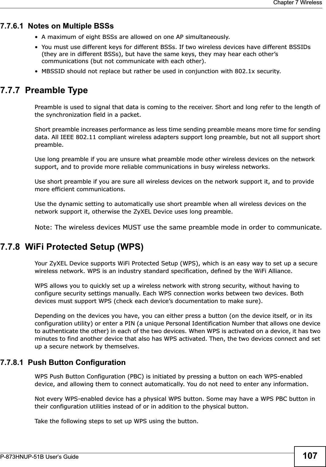  Chapter 7 WirelessP-873HNUP-51B User’s Guide 1077.7.6.1  Notes on Multiple BSSs• A maximum of eight BSSs are allowed on one AP simultaneously.• You must use different keys for different BSSs. If two wireless devices have different BSSIDs (they are in different BSSs), but have the same keys, they may hear each other’s communications (but not communicate with each other).• MBSSID should not replace but rather be used in conjunction with 802.1x security.7.7.7  Preamble TypePreamble is used to signal that data is coming to the receiver. Short and long refer to the length of the synchronization field in a packet.Short preamble increases performance as less time sending preamble means more time for sending data. All IEEE 802.11 compliant wireless adapters support long preamble, but not all support short preamble. Use long preamble if you are unsure what preamble mode other wireless devices on the network support, and to provide more reliable communications in busy wireless networks. Use short preamble if you are sure all wireless devices on the network support it, and to provide more efficient communications.Use the dynamic setting to automatically use short preamble when all wireless devices on the network support it, otherwise the ZyXEL Device uses long preamble.Note: The wireless devices MUST use the same preamble mode in order to communicate.7.7.8  WiFi Protected Setup (WPS)Your ZyXEL Device supports WiFi Protected Setup (WPS), which is an easy way to set up a secure wireless network. WPS is an industry standard specification, defined by the WiFi Alliance.WPS allows you to quickly set up a wireless network with strong security, without having to configure security settings manually. Each WPS connection works between two devices. Both devices must support WPS (check each device’s documentation to make sure). Depending on the devices you have, you can either press a button (on the device itself, or in its configuration utility) or enter a PIN (a unique Personal Identification Number that allows one device to authenticate the other) in each of the two devices. When WPS is activated on a device, it has two minutes to find another device that also has WPS activated. Then, the two devices connect and set up a secure network by themselves.7.7.8.1  Push Button ConfigurationWPS Push Button Configuration (PBC) is initiated by pressing a button on each WPS-enabled device, and allowing them to connect automatically. You do not need to enter any information. Not every WPS-enabled device has a physical WPS button. Some may have a WPS PBC button in their configuration utilities instead of or in addition to the physical button.Take the following steps to set up WPS using the button.