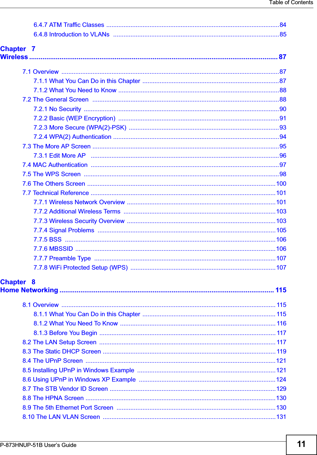   Table of ContentsP-873HNUP-51B User’s Guide 116.4.7 ATM Traffic Classes ....................................................................................................846.4.8 Introduction to VLANs  ................................................................................................85Chapter   7Wireless ................................................................................................................................... 877.1 Overview  ..............................................................................................................................877.1.1 What You Can Do in this Chapter ...............................................................................877.1.2 What You Need to Know .............................................................................................887.2 The General Screen  ............................................................................................................887.2.1 No Security  .................................................................................................................907.2.2 Basic (WEP Encryption)  .............................................................................................917.2.3 More Secure (WPA(2)-PSK)  .......................................................................................937.2.4 WPA(2) Authentication ................................................................................................947.3 The More AP Screen ............................................................................................................957.3.1 Edit More AP   .............................................................................................................967.4 MAC Authentication  .............................................................................................................977.5 The WPS Screen  .................................................................................................................987.6 The Others Screen .............................................................................................................1007.7 Technical Reference ...........................................................................................................1017.7.1 Wireless Network Overview ......................................................................................1017.7.2 Additional Wireless Terms  ........................................................................................1037.7.3 Wireless Security Overview  ......................................................................................1037.7.4 Signal Problems  .......................................................................................................1057.7.5 BSS  ..........................................................................................................................1067.7.6 MBSSID ....................................................................................................................1067.7.7 Preamble Type  .........................................................................................................1077.7.8 WiFi Protected Setup (WPS)  ....................................................................................107Chapter   8Home Networking .................................................................................................................1158.1 Overview  ............................................................................................................................ 1158.1.1 What You Can Do in this Chapter ............................................................................. 1158.1.2 What You Need To Know .......................................................................................... 1168.1.3 Before You Begin ...................................................................................................... 1178.2 The LAN Setup Screen  ...................................................................................................... 1178.3 The Static DHCP Screen .................................................................................................... 1198.4 The UPnP Screen  ..............................................................................................................1218.5 Installing UPnP in Windows Example  ................................................................................1218.6 Using UPnP in Windows XP Example  ...............................................................................1248.7 The STB Vendor ID Screen ................................................................................................1298.8 The HPNA Screen ..............................................................................................................1308.9 The 5th Ethernet Port Screen  ............................................................................................1308.10 The LAN VLAN Screen  ....................................................................................................131
