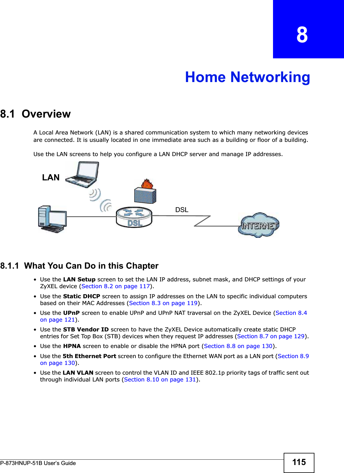 P-873HNUP-51B User’s Guide 115CHAPTER   8Home Networking8.1  OverviewA Local Area Network (LAN) is a shared communication system to which many networking devices are connected. It is usually located in one immediate area such as a building or floor of a building.Use the LAN screens to help you configure a LAN DHCP server and manage IP addresses.8.1.1  What You Can Do in this Chapter•Use the LAN Setup screen to set the LAN IP address, subnet mask, and DHCP settings of your ZyXEL device (Section 8.2 on page 117).•Use the Static DHCP screen to assign IP addresses on the LAN to specific individual computers based on their MAC Addresses (Section 8.3 on page 119). •Use the UPnP screen to enable UPnP and UPnP NAT traversal on the ZyXEL Device (Section 8.4 on page 121).•Use the STB Vendor ID screen to have the ZyXEL Device automatically create static DHCP entries for Set Top Box (STB) devices when they request IP addresses (Section 8.7 on page 129).•Use the HPNA screen to enable or disable the HPNA port (Section 8.8 on page 130).•Use the 5th Ethernet Port screen to configure the Ethernet WAN port as a LAN port (Section 8.9 on page 130).•Use the LAN VLAN screen to control the VLAN ID and IEEE 802.1p priority tags of traffic sent out through individual LAN ports (Section 8.10 on page 131).DSLLAN