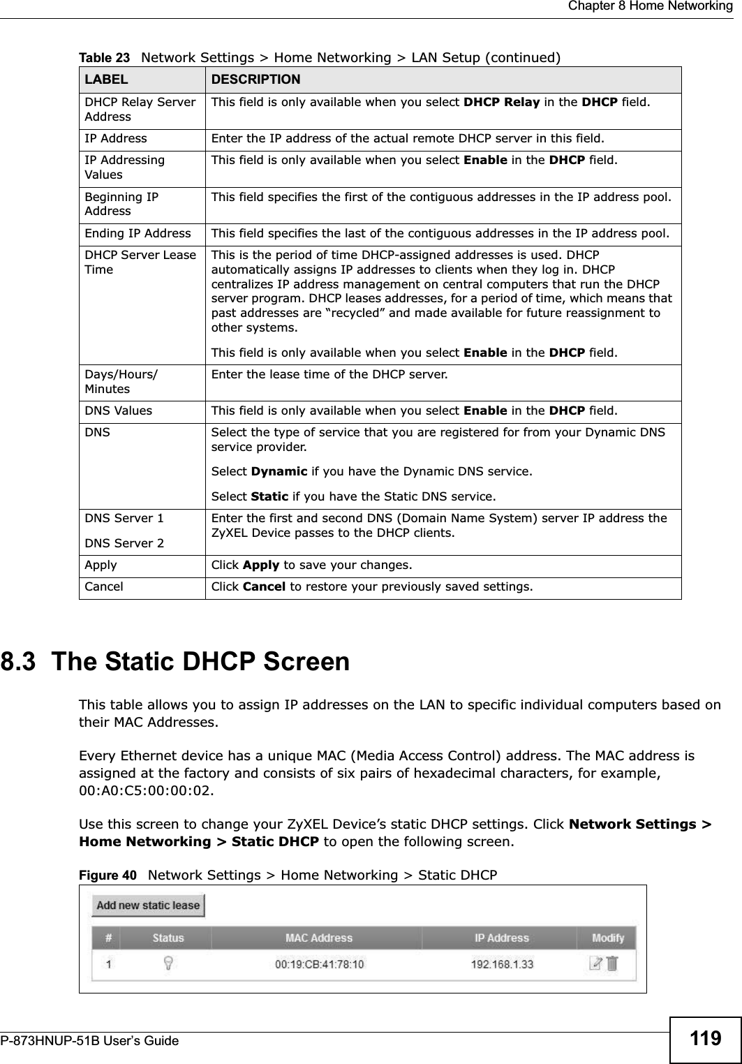  Chapter 8 Home NetworkingP-873HNUP-51B User’s Guide 1198.3  The Static DHCP ScreenThis table allows you to assign IP addresses on the LAN to specific individual computers based on their MAC Addresses. Every Ethernet device has a unique MAC (Media Access Control) address. The MAC address is assigned at the factory and consists of six pairs of hexadecimal characters, for example, 00:A0:C5:00:00:02.Use this screen to change your ZyXEL Device’s static DHCP settings. Click Network Settings &gt; Home Networking &gt; Static DHCP to open the following screen.Figure 40   Network Settings &gt; Home Networking &gt; Static DHCP DHCP Relay Server AddressThis field is only available when you select DHCP Relay in the DHCP field.IP Address Enter the IP address of the actual remote DHCP server in this field.IP Addressing ValuesThis field is only available when you select Enable in the DHCP field.Beginning IP AddressThis field specifies the first of the contiguous addresses in the IP address pool.Ending IP Address This field specifies the last of the contiguous addresses in the IP address pool.DHCP Server Lease TimeThis is the period of time DHCP-assigned addresses is used. DHCP automatically assigns IP addresses to clients when they log in. DHCP centralizes IP address management on central computers that run the DHCP server program. DHCP leases addresses, for a period of time, which means that past addresses are “recycled” and made available for future reassignment to other systems.This field is only available when you select Enable in the DHCP field.Days/Hours/MinutesEnter the lease time of the DHCP server.DNS Values This field is only available when you select Enable in the DHCP field.DNS Select the type of service that you are registered for from your Dynamic DNS service provider. Select Dynamic if you have the Dynamic DNS service. Select Static if you have the Static DNS service. DNS Server 1DNS Server 2Enter the first and second DNS (Domain Name System) server IP address the ZyXEL Device passes to the DHCP clients. Apply Click Apply to save your changes.Cancel Click Cancel to restore your previously saved settings.Table 23   Network Settings &gt; Home Networking &gt; LAN Setup (continued)LABEL DESCRIPTION
