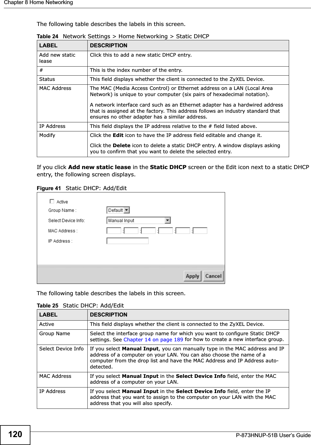Chapter 8 Home NetworkingP-873HNUP-51B User’s Guide120The following table describes the labels in this screen.If you click Add new static lease in the Static DHCP screen or the Edit icon next to a static DHCP entry, the following screen displays.Figure 41   Static DHCP: Add/EditThe following table describes the labels in this screen.Table 24   Network Settings &gt; Home Networking &gt; Static DHCPLABEL DESCRIPTIONAdd new static leaseClick this to add a new static DHCP entry. # This is the index number of the entry.Status This field displays whether the client is connected to the ZyXEL Device.MAC Address The MAC (Media Access Control) or Ethernet address on a LAN (Local Area Network) is unique to your computer (six pairs of hexadecimal notation).A network interface card such as an Ethernet adapter has a hardwired address that is assigned at the factory. This address follows an industry standard that ensures no other adapter has a similar address.IP Address This field displays the IP address relative to the # field listed above.Modify Click the Edit icon to have the IP address field editable and change it.Click the Delete icon to delete a static DHCP entry. A window displays asking you to confirm that you want to delete the selected entry.Table 25   Static DHCP: Add/EditLABEL DESCRIPTIONActive This field displays whether the client is connected to the ZyXEL Device.Group Name Select the interface group name for which you want to configure Static DHCP settings. See Chapter 14 on page 189 for how to create a new interface group.Select Device Info If you select Manual Input, you can manually type in the MAC address and IP address of a computer on your LAN. You can also choose the name of a computer from the drop list and have the MAC Address and IP Address auto-detected.MAC Address If you select Manual Input in the Select Device Info field, enter the MAC address of a computer on your LAN.IP Address If you select Manual Input in the Select Device Info field, enter the IP address that you want to assign to the computer on your LAN with the MAC address that you will also specify.