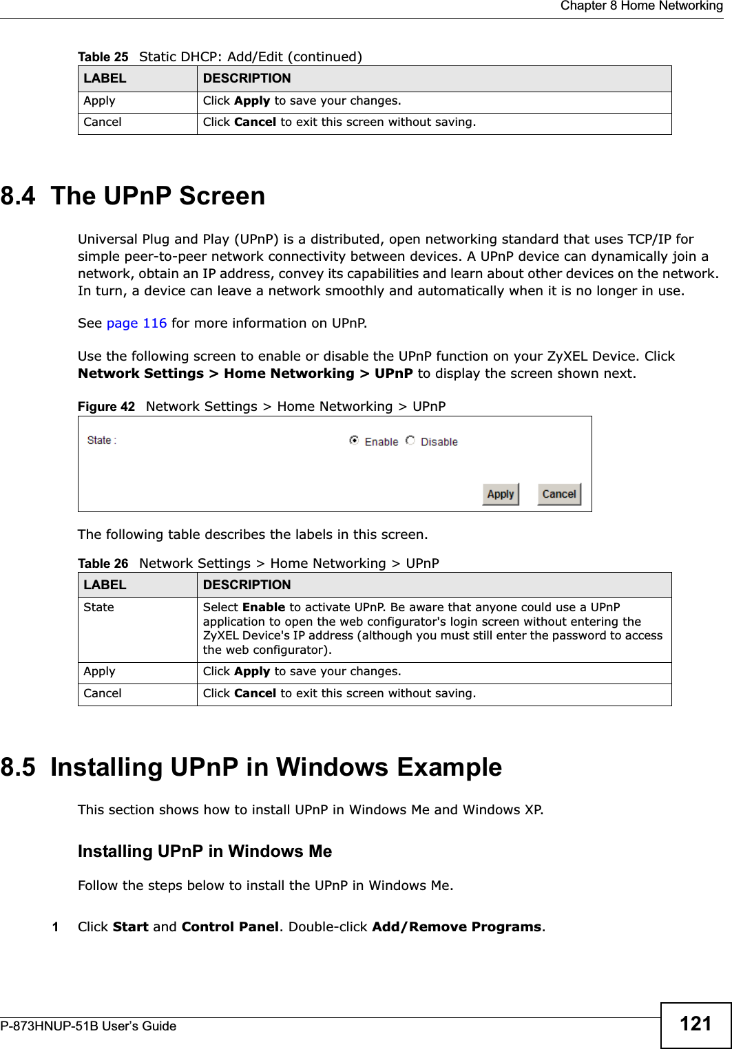  Chapter 8 Home NetworkingP-873HNUP-51B User’s Guide 1218.4  The UPnP ScreenUniversal Plug and Play (UPnP) is a distributed, open networking standard that uses TCP/IP for simple peer-to-peer network connectivity between devices. A UPnP device can dynamically join a network, obtain an IP address, convey its capabilities and learn about other devices on the network. In turn, a device can leave a network smoothly and automatically when it is no longer in use.See page 116 for more information on UPnP.Use the following screen to enable or disable the UPnP function on your ZyXEL Device. Click Network Settings &gt; Home Networking &gt; UPnP to display the screen shown next.Figure 42   Network Settings &gt; Home Networking &gt; UPnPThe following table describes the labels in this screen.8.5  Installing UPnP in Windows ExampleThis section shows how to install UPnP in Windows Me and Windows XP. Installing UPnP in Windows MeFollow the steps below to install the UPnP in Windows Me. 1Click Start and Control Panel. Double-click Add/Remove Programs.Apply Click Apply to save your changes.Cancel Click Cancel to exit this screen without saving.Table 25   Static DHCP: Add/Edit (continued)LABEL DESCRIPTIONTable 26   Network Settings &gt; Home Networking &gt; UPnPLABEL DESCRIPTIONState Select Enable to activate UPnP. Be aware that anyone could use a UPnP application to open the web configurator&apos;s login screen without entering the ZyXEL Device&apos;s IP address (although you must still enter the password to access the web configurator).Apply Click Apply to save your changes.Cancel Click Cancel to exit this screen without saving.