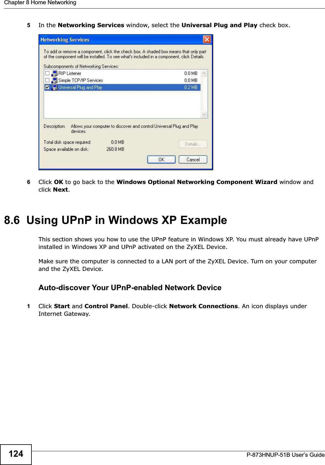 Chapter 8 Home NetworkingP-873HNUP-51B User’s Guide1245In the Networking Services window, select the Universal Plug and Play check box. Networking Services6Click OK to go back to the Windows Optional Networking Component Wizard window and click Next.8.6  Using UPnP in Windows XP ExampleThis section shows you how to use the UPnP feature in Windows XP. You must already have UPnP installed in Windows XP and UPnP activated on the ZyXEL Device.Make sure the computer is connected to a LAN port of the ZyXEL Device. Turn on your computer and the ZyXEL Device. Auto-discover Your UPnP-enabled Network Device1Click Start and Control Panel. Double-click Network Connections. An icon displays under Internet Gateway.