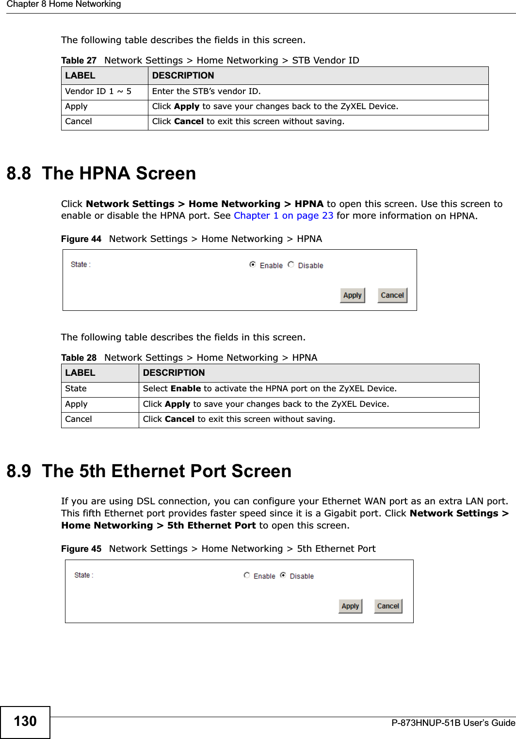 Chapter 8 Home NetworkingP-873HNUP-51B User’s Guide130The following table describes the fields in this screen.  8.8  The HPNA ScreenClick Network Settings &gt; Home Networking &gt; HPNA to open this screen. Use this screen to enable or disable the HPNA port. See Chapter 1 on page 23 for more information on HPNA.Figure 44   Network Settings &gt; Home Networking &gt; HPNAThe following table describes the fields in this screen.  8.9  The 5th Ethernet Port ScreenIf you are using DSL connection, you can configure your Ethernet WAN port as an extra LAN port. This fifth Ethernet port provides faster speed since it is a Gigabit port. Click Network Settings &gt; Home Networking &gt; 5th Ethernet Port to open this screen.Figure 45   Network Settings &gt; Home Networking &gt; 5th Ethernet PortTable 27   Network Settings &gt; Home Networking &gt; STB Vendor IDLABEL DESCRIPTIONVendor ID 1 ~ 5 Enter the STB’s vendor ID. Apply Click Apply to save your changes back to the ZyXEL Device.Cancel Click Cancel to exit this screen without saving.Table 28   Network Settings &gt; Home Networking &gt; HPNALABEL DESCRIPTIONState Select Enable to activate the HPNA port on the ZyXEL Device.Apply Click Apply to save your changes back to the ZyXEL Device.Cancel Click Cancel to exit this screen without saving.