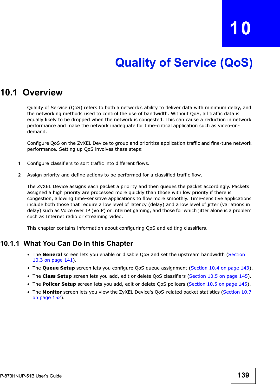 P-873HNUP-51B User’s Guide 139CHAPTER   10Quality of Service (QoS)10.1  Overview Quality of Service (QoS) refers to both a network’s ability to deliver data with minimum delay, and the networking methods used to control the use of bandwidth. Without QoS, all traffic data is equally likely to be dropped when the network is congested. This can cause a reduction in network performance and make the network inadequate for time-critical application such as video-on-demand.Configure QoS on the ZyXEL Device to group and prioritize application traffic and fine-tune network performance. Setting up QoS involves these steps:1Configure classifiers to sort traffic into different flows. 2Assign priority and define actions to be performed for a classified traffic flow. The ZyXEL Device assigns each packet a priority and then queues the packet accordingly. Packets assigned a high priority are processed more quickly than those with low priority if there is congestion, allowing time-sensitive applications to flow more smoothly. Time-sensitive applications include both those that require a low level of latency (delay) and a low level of jitter (variations in delay) such as Voice over IP (VoIP) or Internet gaming, and those for which jitter alone is a problem such as Internet radio or streaming video.This chapter contains information about configuring QoS and editing classifiers.10.1.1  What You Can Do in this Chapter•The General screen lets you enable or disable QoS and set the upstream bandwidth (Section 10.3 on page 141).•The Queue Setup screen lets you configure QoS queue assignment (Section 10.4 on page 143).•The Class Setup screen lets you add, edit or delete QoS classifiers (Section 10.5 on page 145).•The Policer Setup screen lets you add, edit or delete QoS policers (Section 10.5 on page 145).•The Monitor screen lets you view the ZyXEL Device&apos;s QoS-related packet statistics (Section 10.7 on page 152).