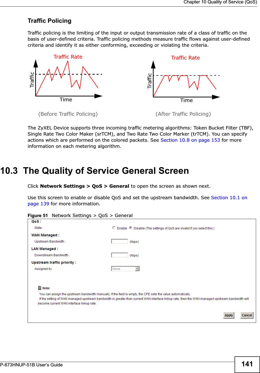  Chapter 10 Quality of Service (QoS)P-873HNUP-51B User’s Guide 141Traffic PolicingTraffic policing is the limiting of the input or output transmission rate of a class of traffic on the basis of user-defined criteria. Traffic policing methods measure traffic flows against user-defined criteria and identify it as either conforming, exceeding or violating the criteria.The ZyXEL Device supports three incoming traffic metering algorithms: Token Bucket Filter (TBF), Single Rate Two Color Maker (srTCM), and Two Rate Two Color Marker (trTCM). You can specify actions which are performed on the colored packets. See Section 10.8 on page 153 for more information on each metering algorithm.10.3  The Quality of Service General Screen Click Network Settings &gt; QoS &gt; General to open the screen as shown next. Use this screen to enable or disable QoS and set the upstream bandwidth. See Section 10.1 on page 139 for more information.Figure 51   Network Settings &gt; QoS &gt; General TrafficTimeTraffic RateTrafficTimeTraffic Rate(Before Traffic Policing) (After Traffic Policing)