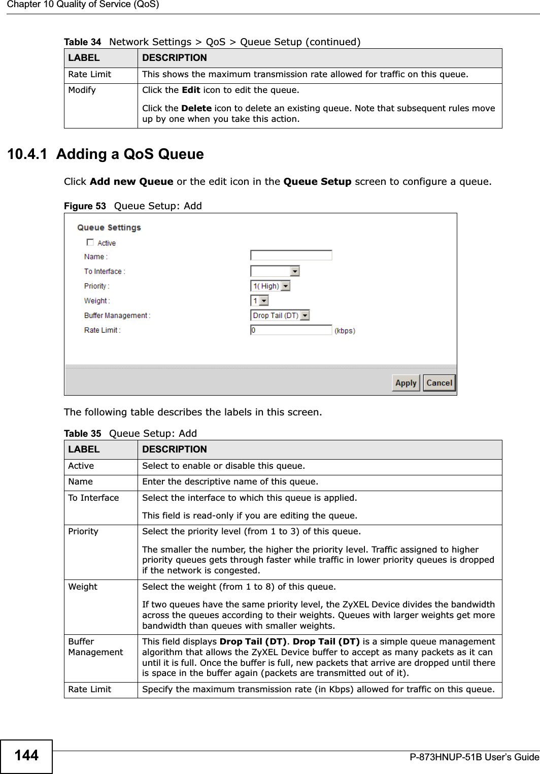 Chapter 10 Quality of Service (QoS)P-873HNUP-51B User’s Guide14410.4.1  Adding a QoS Queue Click Add new Queue or the edit icon in the Queue Setup screen to configure a queue. Figure 53   Queue Setup: Add The following table describes the labels in this screen.  Rate Limit This shows the maximum transmission rate allowed for traffic on this queue.Modify Click the Edit icon to edit the queue.Click the Delete icon to delete an existing queue. Note that subsequent rules move up by one when you take this action.Table 34   Network Settings &gt; QoS &gt; Queue Setup (continued)LABEL DESCRIPTIONTable 35   Queue Setup: AddLABEL DESCRIPTIONActive Select to enable or disable this queue.Name Enter the descriptive name of this queue.To In terf ace Select the interface to which this queue is applied.This field is read-only if you are editing the queue.Priority Select the priority level (from 1 to 3) of this queue.The smaller the number, the higher the priority level. Traffic assigned to higher priority queues gets through faster while traffic in lower priority queues is dropped if the network is congested.Weight Select the weight (from 1 to 8) of this queue. If two queues have the same priority level, the ZyXEL Device divides the bandwidth across the queues according to their weights. Queues with larger weights get more bandwidth than queues with smaller weights.Buffer ManagementThis field displays Drop Tail (DT).Drop Tail (DT) is a simple queue management algorithm that allows the ZyXEL Device buffer to accept as many packets as it can until it is full. Once the buffer is full, new packets that arrive are dropped until there is space in the buffer again (packets are transmitted out of it). Rate Limit Specify the maximum transmission rate (in Kbps) allowed for traffic on this queue.