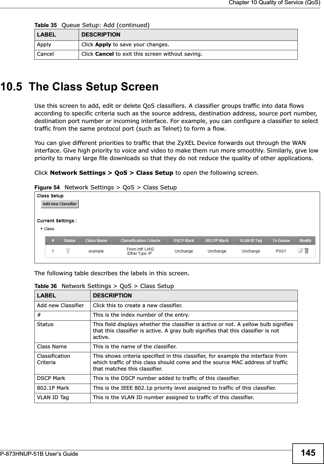  Chapter 10 Quality of Service (QoS)P-873HNUP-51B User’s Guide 14510.5  The Class Setup ScreenUse this screen to add, edit or delete QoS classifiers. A classifier groups traffic into data flows according to specific criteria such as the source address, destination address, source port number, destination port number or incoming interface. For example, you can configure a classifier to select traffic from the same protocol port (such as Telnet) to form a flow.You can give different priorities to traffic that the ZyXEL Device forwards out through the WAN interface. Give high priority to voice and video to make them run more smoothly. Similarly, give low priority to many large file downloads so that they do not reduce the quality of other applications. Click Network Settings &gt; QoS &gt; Class Setup to open the following screen.Figure 54   Network Settings &gt; QoS &gt; Class Setup The following table describes the labels in this screen.  Apply Click Apply to save your changes.Cancel Click Cancel to exit this screen without saving.Table 35   Queue Setup: Add (continued)LABEL DESCRIPTIONTable 36   Network Settings &gt; QoS &gt; Class SetupLABEL DESCRIPTIONAdd new Classifier Click this to create a new classifier.#This is the index number of the entry.Status This field displays whether the classifier is active or not. A yellow bulb signifies that this classifier is active. A gray bulb signifies that this classifier is not active.Class Name This is the name of the classifier.Classification CriteriaThis shows criteria specified in this classifier, for example the interface from which traffic of this class should come and the source MAC address of traffic that matches this classifier.DSCP Mark This is the DSCP number added to traffic of this classifier.802.1P Mark This is the IEEE 802.1p priority level assigned to traffic of this classifier.VLAN ID Tag This is the VLAN ID number assigned to traffic of this classifier.