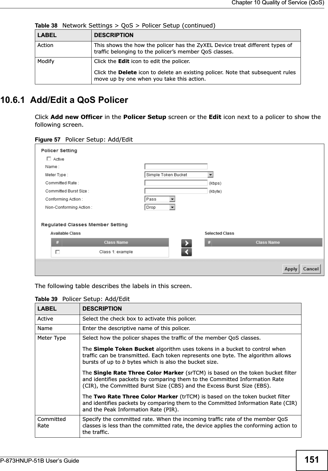  Chapter 10 Quality of Service (QoS)P-873HNUP-51B User’s Guide 15110.6.1  Add/Edit a QoS Policer Click Add new Officer in the Policer Setup screen or the Edit icon next to a policer to show the following screen. Figure 57   Policer Setup: Add/Edit The following table describes the labels in this screen. Action This shows the how the policer has the ZyXEL Device treat different types of traffic belonging to the policer’s member QoS classes.Modify Click the Edit icon to edit the policer.Click the Delete icon to delete an existing policer. Note that subsequent rules move up by one when you take this action.Table 38   Network Settings &gt; QoS &gt; Policer Setup (continued)LABEL DESCRIPTIONTable 39   Policer Setup: Add/EditLABEL DESCRIPTIONActive Select the check box to activate this policer.Name Enter the descriptive name of this policer.Meter Type Select how the policer shapes the traffic of the member QoS classes.The Simple Token Bucket algorithm uses tokens in a bucket to control when traffic can be transmitted. Each token represents one byte. The algorithm allows bursts of up to b bytes which is also the bucket size.The Single Rate Three Color Marker (srTCM) is based on the token bucket filter and identifies packets by comparing them to the Committed Information Rate (CIR), the Committed Burst Size (CBS) and the Excess Burst Size (EBS).The Two Rate Three Color Marker (trTCM) is based on the token bucket filter and identifies packets by comparing them to the Committed Information Rate (CIR) and the Peak Information Rate (PIR).Committed RateSpecify the committed rate. When the incoming traffic rate of the member QoS classes is less than the committed rate, the device applies the conforming action to the traffic.