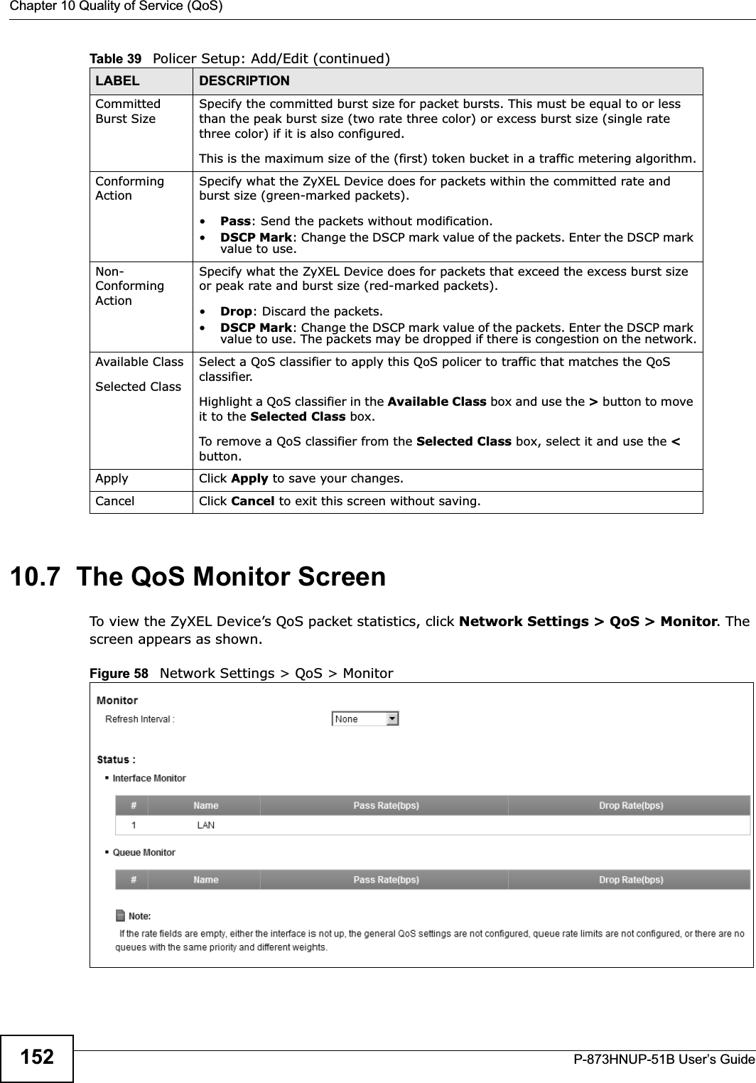 Chapter 10 Quality of Service (QoS)P-873HNUP-51B User’s Guide15210.7  The QoS Monitor Screen To view the ZyXEL Device’s QoS packet statistics, click Network Settings &gt; QoS &gt; Monitor. The screen appears as shown. Figure 58   Network Settings &gt; QoS &gt; Monitor Committed Burst SizeSpecify the committed burst size for packet bursts. This must be equal to or less than the peak burst size (two rate three color) or excess burst size (single rate three color) if it is also configured.This is the maximum size of the (first) token bucket in a traffic metering algorithm.Conforming ActionSpecify what the ZyXEL Device does for packets within the committed rate and burst size (green-marked packets). •Pass: Send the packets without modification.•DSCP Mark: Change the DSCP mark value of the packets. Enter the DSCP mark value to use. Non-Conforming ActionSpecify what the ZyXEL Device does for packets that exceed the excess burst size or peak rate and burst size (red-marked packets). •Drop: Discard the packets.•DSCP Mark: Change the DSCP mark value of the packets. Enter the DSCP mark value to use. The packets may be dropped if there is congestion on the network.Available ClassSelected Class Select a QoS classifier to apply this QoS policer to traffic that matches the QoS classifier.Highlight a QoS classifier in the Available Class box and use the &gt; button to move it to the Selected Class box.To remove a QoS classifier from the Selected Class box, select it and use the &lt;button.Apply Click Apply to save your changes.Cancel Click Cancel to exit this screen without saving.Table 39   Policer Setup: Add/Edit (continued)LABEL DESCRIPTION