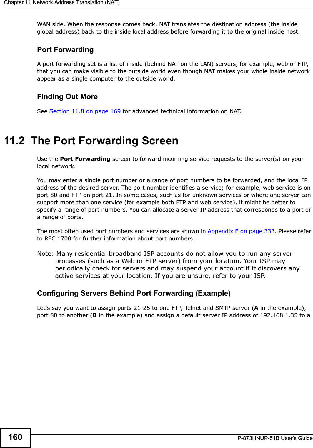 Chapter 11 Network Address Translation (NAT)P-873HNUP-51B User’s Guide160WAN side. When the response comes back, NAT translates the destination address (the inside global address) back to the inside local address before forwarding it to the original inside host.Port ForwardingA port forwarding set is a list of inside (behind NAT on the LAN) servers, for example, web or FTP, that you can make visible to the outside world even though NAT makes your whole inside network appear as a single computer to the outside world.Finding Out MoreSee Section 11.8 on page 169 for advanced technical information on NAT.11.2  The Port Forwarding Screen Use the Port Forwarding screen to forward incoming service requests to the server(s) on your local network.You may enter a single port number or a range of port numbers to be forwarded, and the local IP address of the desired server. The port number identifies a service; for example, web service is on port 80 and FTP on port 21. In some cases, such as for unknown services or where one server can support more than one service (for example both FTP and web service), it might be better to specify a range of port numbers. You can allocate a server IP address that corresponds to a port or a range of ports.The most often used port numbers and services are shown in Appendix E on page 333. Please refer to RFC 1700 for further information about port numbers. Note: Many residential broadband ISP accounts do not allow you to run any server processes (such as a Web or FTP server) from your location. Your ISP may periodically check for servers and may suspend your account if it discovers any active services at your location. If you are unsure, refer to your ISP.Configuring Servers Behind Port Forwarding (Example)Let&apos;s say you want to assign ports 21-25 to one FTP, Telnet and SMTP server (A in the example), port 80 to another (B in the example) and assign a default server IP address of 192.168.1.35 to a 