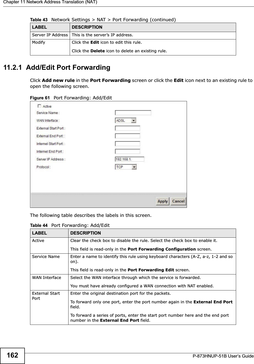 Chapter 11 Network Address Translation (NAT)P-873HNUP-51B User’s Guide16211.2.1  Add/Edit Port Forwarding Click Add new rule in the Port Forwarding screen or click the Edit icon next to an existing rule to open the following screen.Figure 61   Port Forwarding: Add/Edit The following table describes the labels in this screen. Server IP Address This is the server’s IP address.Modify Click the Edit icon to edit this rule.Click the Delete icon to delete an existing rule. Table 43   Network Settings &gt; NAT &gt; Port Forwarding (continued)LABEL DESCRIPTIONTable 44   Port Forwarding: Add/EditLABEL DESCRIPTIONActive Clear the check box to disable the rule. Select the check box to enable it.This field is read-only in the Port Forwarding Configuration screen.Service Name Enter a name to identify this rule using keyboard characters (A-Z, a-z, 1-2 and so on). This field is read-only in the Port Forwarding Edit screen.WAN Interface Select the WAN interface through which the service is forwarded.You must have already configured a WAN connection with NAT enabled.External Start PortEnter the original destination port for the packets.To forward only one port, enter the port number again in the External End Port field. To forward a series of ports, enter the start port number here and the end port number in the External End Port field.