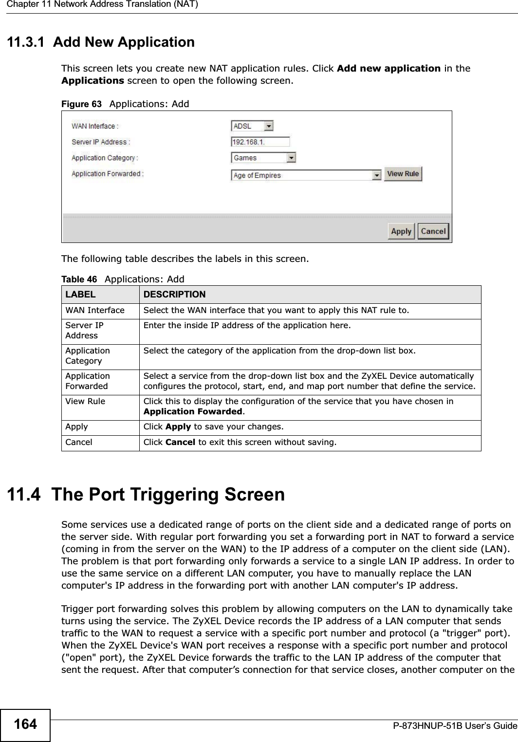Chapter 11 Network Address Translation (NAT)P-873HNUP-51B User’s Guide16411.3.1  Add New ApplicationThis screen lets you create new NAT application rules. Click Add new application in the Applications screen to open the following screen.Figure 63   Applications: Add The following table describes the labels in this screen. 11.4  The Port Triggering ScreenSome services use a dedicated range of ports on the client side and a dedicated range of ports on the server side. With regular port forwarding you set a forwarding port in NAT to forward a service (coming in from the server on the WAN) to the IP address of a computer on the client side (LAN). The problem is that port forwarding only forwards a service to a single LAN IP address. In order to use the same service on a different LAN computer, you have to manually replace the LAN computer&apos;s IP address in the forwarding port with another LAN computer&apos;s IP address. Trigger port forwarding solves this problem by allowing computers on the LAN to dynamically take turns using the service. The ZyXEL Device records the IP address of a LAN computer that sends traffic to the WAN to request a service with a specific port number and protocol (a &quot;trigger&quot; port). When the ZyXEL Device&apos;s WAN port receives a response with a specific port number and protocol (&quot;open&quot; port), the ZyXEL Device forwards the traffic to the LAN IP address of the computer that sent the request. After that computer’s connection for that service closes, another computer on the Table 46   Applications: AddLABEL DESCRIPTIONWAN Interface Select the WAN interface that you want to apply this NAT rule to.Server IP AddressEnter the inside IP address of the application here.Application CategorySelect the category of the application from the drop-down list box.Application ForwardedSelect a service from the drop-down list box and the ZyXEL Device automatically configures the protocol, start, end, and map port number that define the service.View Rule Click this to display the configuration of the service that you have chosen in Application Fowarded.Apply Click Apply to save your changes.Cancel Click Cancel to exit this screen without saving.