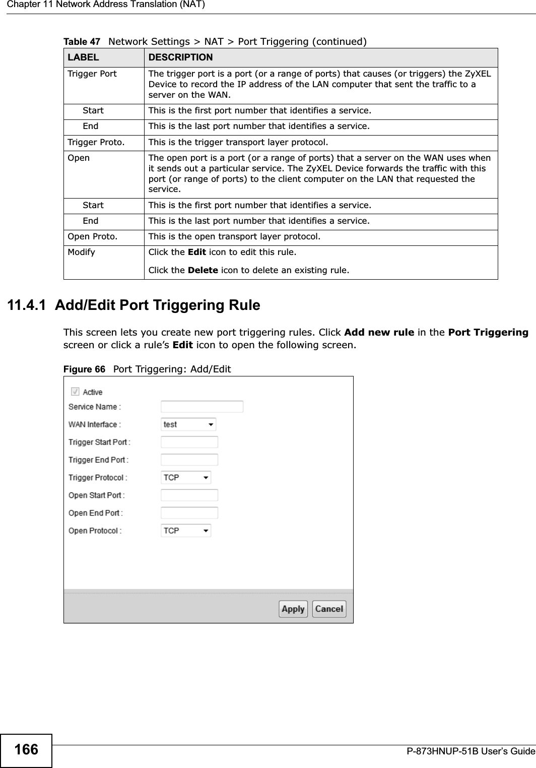 Chapter 11 Network Address Translation (NAT)P-873HNUP-51B User’s Guide16611.4.1  Add/Edit Port Triggering Rule This screen lets you create new port triggering rules. Click Add new rule in the Port Triggering screen or click a rule’s Edit icon to open the following screen.Figure 66   Port Triggering: Add/Edit Trigger Port The trigger port is a port (or a range of ports) that causes (or triggers) the ZyXEL Device to record the IP address of the LAN computer that sent the traffic to a server on the WAN.Start This is the first port number that identifies a service.End This is the last port number that identifies a service.Trigger Proto. This is the trigger transport layer protocol. Open The open port is a port (or a range of ports) that a server on the WAN uses when it sends out a particular service. The ZyXEL Device forwards the traffic with this port (or range of ports) to the client computer on the LAN that requested the service. Start This is the first port number that identifies a service.End This is the last port number that identifies a service.Open Proto. This is the open transport layer protocol.Modify Click the Edit icon to edit this rule.Click the Delete icon to delete an existing rule. Table 47   Network Settings &gt; NAT &gt; Port Triggering (continued)LABEL DESCRIPTION