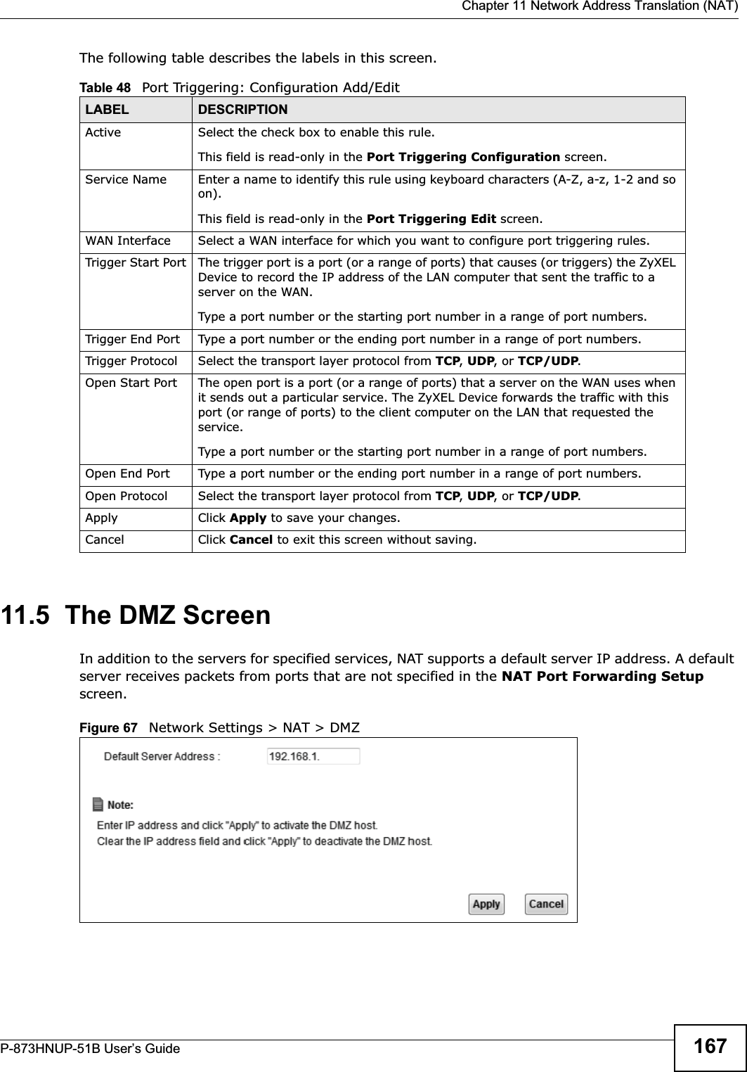  Chapter 11 Network Address Translation (NAT)P-873HNUP-51B User’s Guide 167The following table describes the labels in this screen. 11.5  The DMZ ScreenIn addition to the servers for specified services, NAT supports a default server IP address. A default server receives packets from ports that are not specified in the NAT Port Forwarding Setupscreen.Figure 67   Network Settings &gt; NAT &gt; DMZ Table 48   Port Triggering: Configuration Add/EditLABEL DESCRIPTIONActive Select the check box to enable this rule.This field is read-only in the Port Triggering Configuration screen.Service Name Enter a name to identify this rule using keyboard characters (A-Z, a-z, 1-2 and so on). This field is read-only in the Port Triggering Edit screen.WAN Interface Select a WAN interface for which you want to configure port triggering rules.Trigger Start Port The trigger port is a port (or a range of ports) that causes (or triggers) the ZyXEL Device to record the IP address of the LAN computer that sent the traffic to a server on the WAN.Type a port number or the starting port number in a range of port numbers.Trigger End Port  Type a port number or the ending port number in a range of port numbers.Trigger Protocol Select the transport layer protocol from TCP,UDP, or TCP/UDP.Open Start Port The open port is a port (or a range of ports) that a server on the WAN uses when it sends out a particular service. The ZyXEL Device forwards the traffic with this port (or range of ports) to the client computer on the LAN that requested the service. Type a port number or the starting port number in a range of port numbers.Open End Port  Type a port number or the ending port number in a range of port numbers.Open Protocol Select the transport layer protocol from TCP,UDP, or TCP/UDP.Apply Click Apply to save your changes.Cancel Click Cancel to exit this screen without saving.