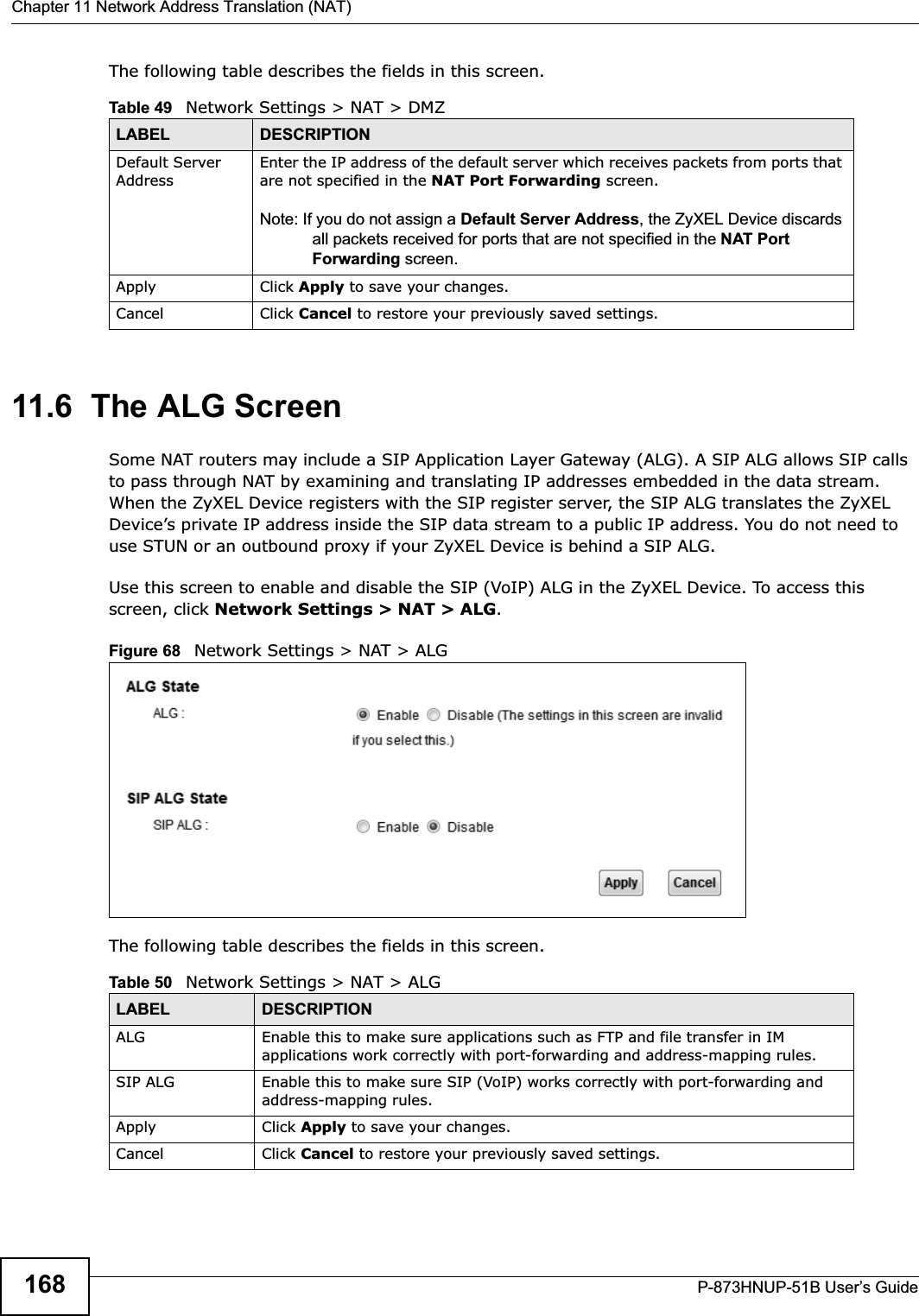 Chapter 11 Network Address Translation (NAT)P-873HNUP-51B User’s Guide168The following table describes the fields in this screen. 11.6  The ALG ScreenSome NAT routers may include a SIP Application Layer Gateway (ALG). A SIP ALG allows SIP calls to pass through NAT by examining and translating IP addresses embedded in the data stream. When the ZyXEL Device registers with the SIP register server, the SIP ALG translates the ZyXEL Device’s private IP address inside the SIP data stream to a public IP address. You do not need to use STUN or an outbound proxy if your ZyXEL Device is behind a SIP ALG.Use this screen to enable and disable the SIP (VoIP) ALG in the ZyXEL Device. To access this screen, click Network Settings &gt; NAT &gt; ALG.Figure 68   Network Settings &gt; NAT &gt; ALGThe following table describes the fields in this screen.Table 49   Network Settings &gt; NAT &gt; DMZLABEL DESCRIPTIONDefault Server AddressEnter the IP address of the default server which receives packets from ports that are not specified in the NAT Port Forwarding screen. Note: If you do not assign a Default Server Address, the ZyXEL Device discards all packets received for ports that are not specified in the NAT Port Forwarding screen.Apply Click Apply to save your changes.Cancel Click Cancel to restore your previously saved settings.Table 50   Network Settings &gt; NAT &gt; ALGLABEL DESCRIPTIONALG Enable this to make sure applications such as FTP and file transfer in IM applications work correctly with port-forwarding and address-mapping rules.SIP ALG Enable this to make sure SIP (VoIP) works correctly with port-forwarding and address-mapping rules.Apply Click Apply to save your changes.Cancel Click Cancel to restore your previously saved settings.