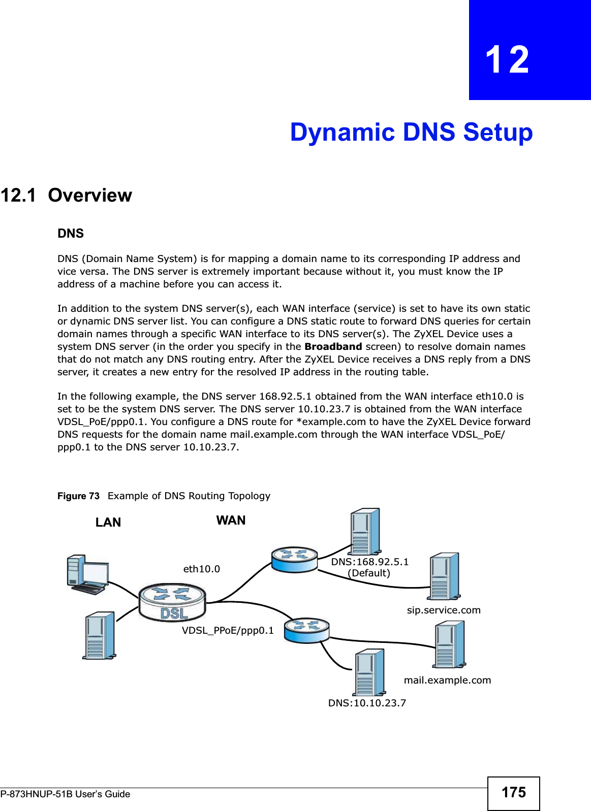 P-873HNUP-51B User’s Guide 175CHAPTER   12Dynamic DNS Setup12.1  Overview DNSDNS (Domain Name System) is for mapping a domain name to its corresponding IP address and vice versa. The DNS server is extremely important because without it, you must know the IP address of a machine before you can access it. In addition to the system DNS server(s), each WAN interface (service) is set to have its own static or dynamic DNS server list. You can configure a DNS static route to forward DNS queries for certain domain names through a specific WAN interface to its DNS server(s). The ZyXEL Device uses a system DNS server (in the order you specify in the Broadband screen) to resolve domain names that do not match any DNS routing entry. After the ZyXEL Device receives a DNS reply from a DNS server, it creates a new entry for the resolved IP address in the routing table.In the following example, the DNS server 168.92.5.1 obtained from the WAN interface eth10.0 is set to be the system DNS server. The DNS server 10.10.23.7 is obtained from the WAN interface VDSL_PoE/ppp0.1. You configure a DNS route for *example.com to have the ZyXEL Device forward DNS requests for the domain name mail.example.com through the WAN interface VDSL_PoE/ppp0.1 to the DNS server 10.10.23.7.Figure 73   Example of DNS Routing TopologyWANLANeth10.0VDSL_PPoE/ppp0.1DNS:10.10.23.7DNS:168.92.5.1sip.service.commail.example.com(Default)