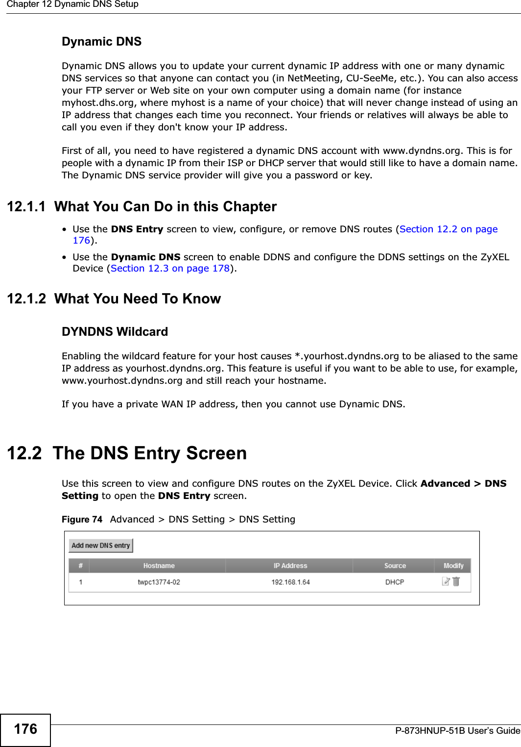 Chapter 12 Dynamic DNS SetupP-873HNUP-51B User’s Guide176Dynamic DNSDynamic DNS allows you to update your current dynamic IP address with one or many dynamic DNS services so that anyone can contact you (in NetMeeting, CU-SeeMe, etc.). You can also access your FTP server or Web site on your own computer using a domain name (for instance myhost.dhs.org, where myhost is a name of your choice) that will never change instead of using an IP address that changes each time you reconnect. Your friends or relatives will always be able to call you even if they don&apos;t know your IP address.First of all, you need to have registered a dynamic DNS account with www.dyndns.org. This is for people with a dynamic IP from their ISP or DHCP server that would still like to have a domain name. The Dynamic DNS service provider will give you a password or key. 12.1.1  What You Can Do in this Chapter•Use the DNS Entry screen to view, configure, or remove DNS routes (Section 12.2 on page 176).•Use the Dynamic DNS screen to enable DDNS and configure the DDNS settings on the ZyXEL Device (Section 12.3 on page 178).12.1.2  What You Need To KnowDYNDNS WildcardEnabling the wildcard feature for your host causes *.yourhost.dyndns.org to be aliased to the same IP address as yourhost.dyndns.org. This feature is useful if you want to be able to use, for example, www.yourhost.dyndns.org and still reach your hostname.If you have a private WAN IP address, then you cannot use Dynamic DNS.12.2  The DNS Entry ScreenUse this screen to view and configure DNS routes on the ZyXEL Device. Click Advanced &gt; DNS Setting to open the DNS Entry screen.Figure 74   Advanced &gt; DNS Setting &gt; DNS Setting
