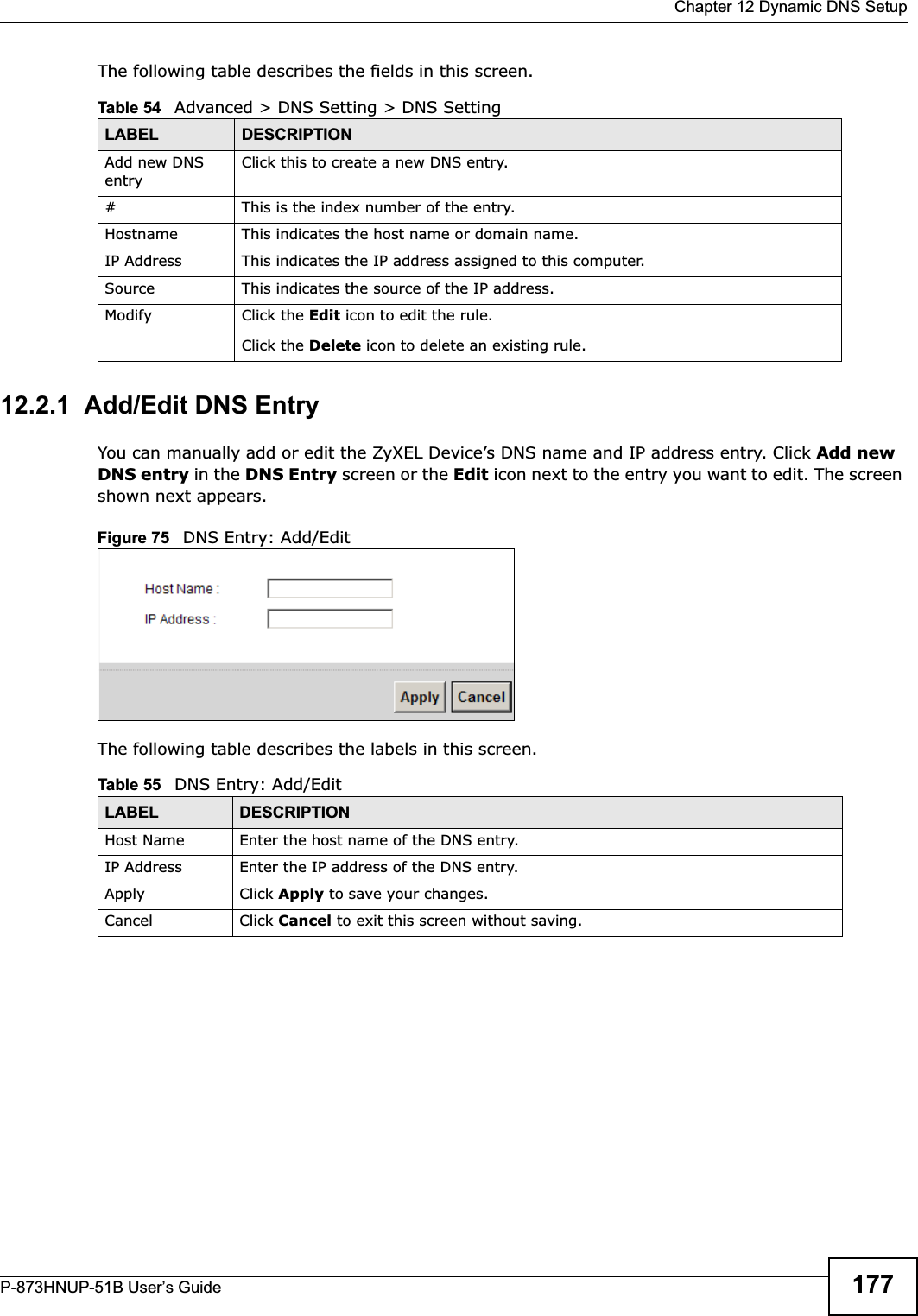  Chapter 12 Dynamic DNS SetupP-873HNUP-51B User’s Guide 177The following table describes the fields in this screen. 12.2.1  Add/Edit DNS EntryYou can manually add or edit the ZyXEL Device’s DNS name and IP address entry. Click Add new DNS entry in the DNS Entry screen or the Edit icon next to the entry you want to edit. The screen shown next appears.Figure 75   DNS Entry: Add/EditThe following table describes the labels in this screen. Table 54   Advanced &gt; DNS Setting &gt; DNS SettingLABEL DESCRIPTIONAdd new DNS entryClick this to create a new DNS entry.#This is the index number of the entry.Hostname This indicates the host name or domain name.IP Address This indicates the IP address assigned to this computer.Source This indicates the source of the IP address.Modify Click the Edit icon to edit the rule.Click the Delete icon to delete an existing rule.Table 55   DNS Entry: Add/EditLABEL DESCRIPTIONHost Name Enter the host name of the DNS entry.IP Address Enter the IP address of the DNS entry.Apply Click Apply to save your changes.Cancel Click Cancel to exit this screen without saving.