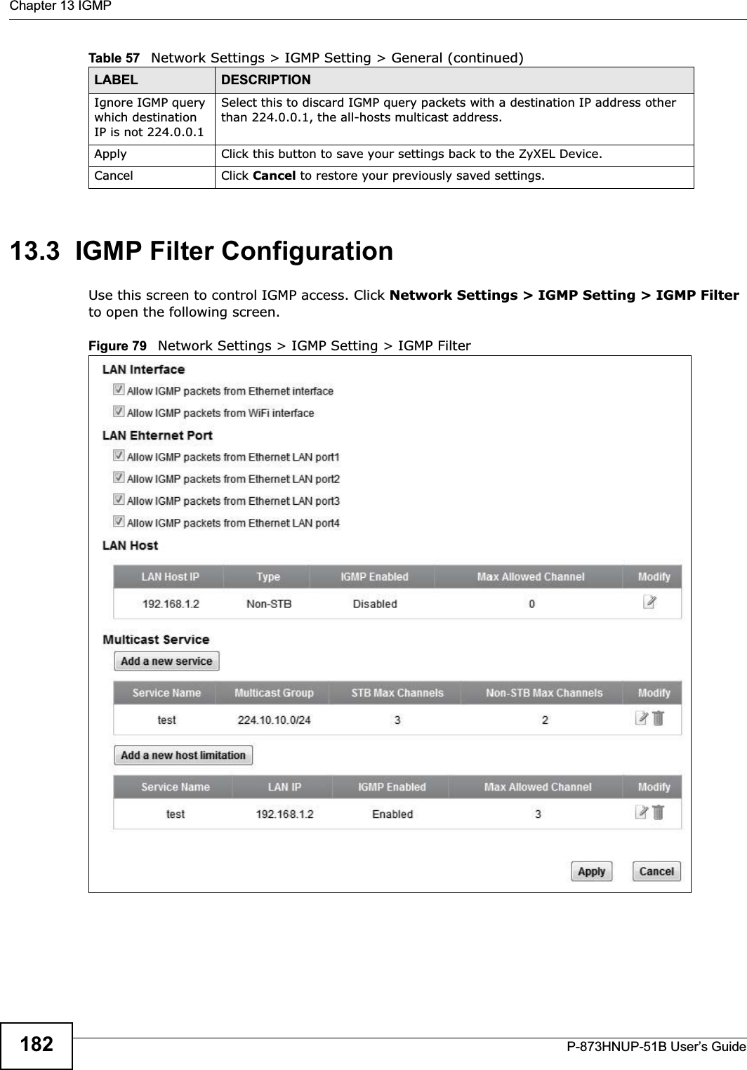 Chapter 13 IGMPP-873HNUP-51B User’s Guide18213.3  IGMP Filter ConfigurationUse this screen to control IGMP access. Click Network Settings &gt; IGMP Setting &gt; IGMP Filterto open the following screen. Figure 79   Network Settings &gt; IGMP Setting &gt; IGMP Filter  Ignore IGMP query which destination IP is not 224.0.0.1 Select this to discard IGMP query packets with a destination IP address other than 224.0.0.1, the all-hosts multicast address.Apply Click this button to save your settings back to the ZyXEL Device.Cancel Click Cancel to restore your previously saved settings.Table 57   Network Settings &gt; IGMP Setting &gt; General (continued)LABEL DESCRIPTION