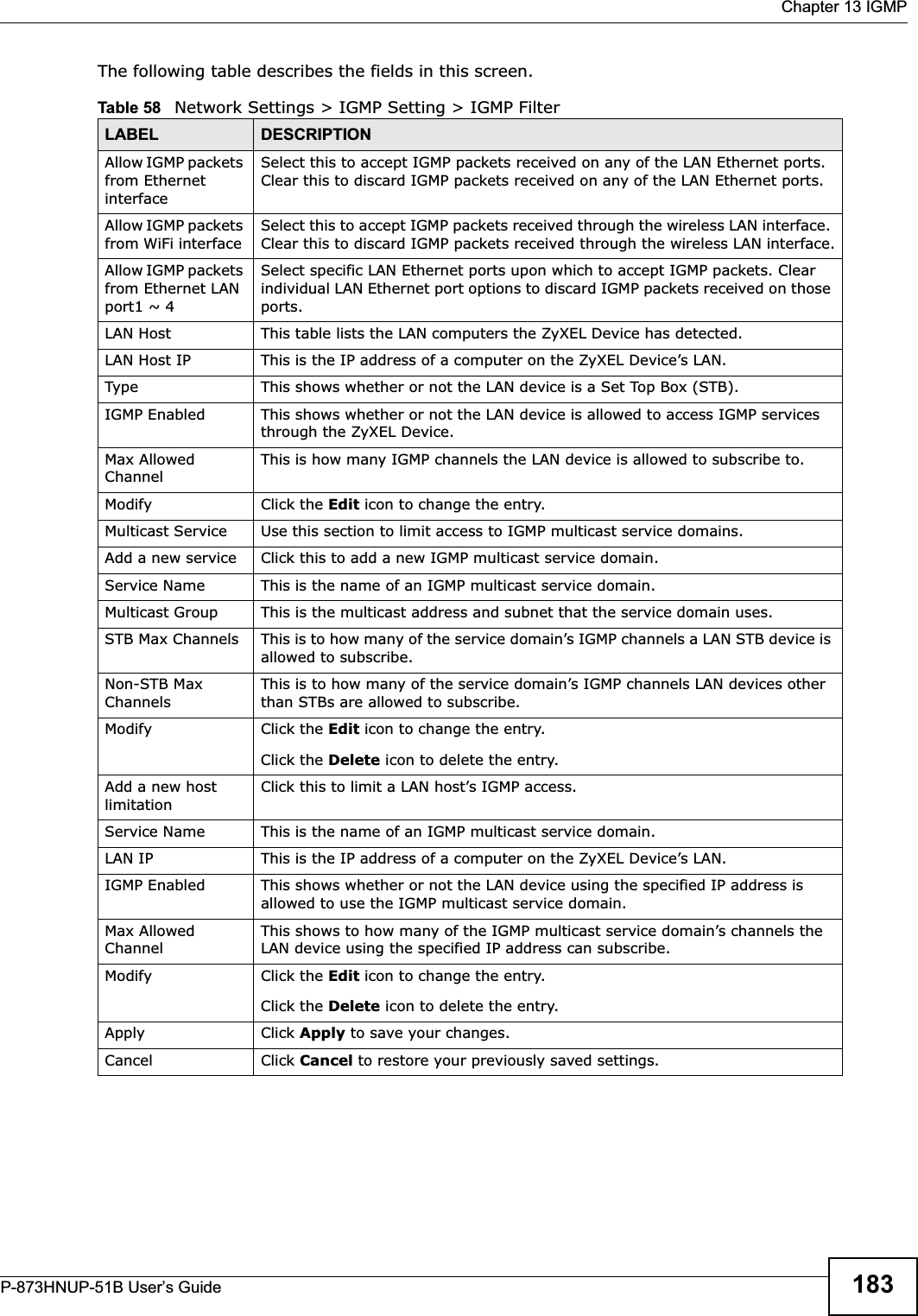  Chapter 13 IGMPP-873HNUP-51B User’s Guide 183The following table describes the fields in this screen.Table 58   Network Settings &gt; IGMP Setting &gt; IGMP Filter LABEL DESCRIPTIONAllow IGMP packets from Ethernet interfaceSelect this to accept IGMP packets received on any of the LAN Ethernet ports. Clear this to discard IGMP packets received on any of the LAN Ethernet ports.Allow IGMP packets from WiFi interface Select this to accept IGMP packets received through the wireless LAN interface. Clear this to discard IGMP packets received through the wireless LAN interface.Allow IGMP packets from Ethernet LAN port1 ~ 4Select specific LAN Ethernet ports upon which to accept IGMP packets. Clear individual LAN Ethernet port options to discard IGMP packets received on those ports.LAN Host This table lists the LAN computers the ZyXEL Device has detected.LAN Host IP This is the IP address of a computer on the ZyXEL Device’s LAN.Type This shows whether or not the LAN device is a Set Top Box (STB).IGMP Enabled This shows whether or not the LAN device is allowed to access IGMP services through the ZyXEL Device.Max Allowed ChannelThis is how many IGMP channels the LAN device is allowed to subscribe to.Modify Click the Edit icon to change the entry.Multicast Service Use this section to limit access to IGMP multicast service domains. Add a new service Click this to add a new IGMP multicast service domain. Service Name This is the name of an IGMP multicast service domain.Multicast Group This is the multicast address and subnet that the service domain uses.STB Max Channels This is to how many of the service domain’s IGMP channels a LAN STB device is allowed to subscribe.Non-STB Max ChannelsThis is to how many of the service domain’s IGMP channels LAN devices other than STBs are allowed to subscribe.Modify Click the Edit icon to change the entry.Click the Delete icon to delete the entry.Add a new host limitationClick this to limit a LAN host’s IGMP access.Service Name This is the name of an IGMP multicast service domain.LAN IP This is the IP address of a computer on the ZyXEL Device’s LAN.IGMP Enabled This shows whether or not the LAN device using the specified IP address is allowed to use the IGMP multicast service domain.Max Allowed ChannelThis shows to how many of the IGMP multicast service domain’s channels the LAN device using the specified IP address can subscribe.Modify Click the Edit icon to change the entry.Click the Delete icon to delete the entry.Apply Click Apply to save your changes.Cancel Click Cancel to restore your previously saved settings.