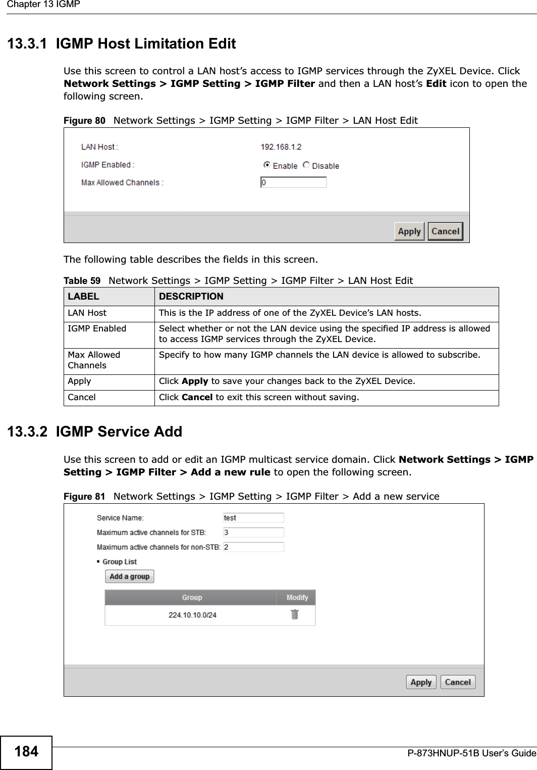 Chapter 13 IGMPP-873HNUP-51B User’s Guide18413.3.1  IGMP Host Limitation EditUse this screen to control a LAN host’s access to IGMP services through the ZyXEL Device. Click Network Settings &gt; IGMP Setting &gt; IGMP Filter and then a LAN host’s Edit icon to open the following screen. Figure 80   Network Settings &gt; IGMP Setting &gt; IGMP Filter &gt; LAN Host Edit  The following table describes the fields in this screen.13.3.2  IGMP Service AddUse this screen to add or edit an IGMP multicast service domain. Click Network Settings &gt; IGMP Setting &gt; IGMP Filter &gt; Add a new rule to open the following screen. Figure 81   Network Settings &gt; IGMP Setting &gt; IGMP Filter &gt; Add a new service  Table 59   Network Settings &gt; IGMP Setting &gt; IGMP Filter &gt; LAN Host EditLABEL DESCRIPTIONLAN Host This is the IP address of one of the ZyXEL Device’s LAN hosts.IGMP Enabled Select whether or not the LAN device using the specified IP address is allowed to access IGMP services through the ZyXEL Device.Max Allowed ChannelsSpecify to how many IGMP channels the LAN device is allowed to subscribe.Apply Click Apply to save your changes back to the ZyXEL Device.Cancel Click Cancel to exit this screen without saving.