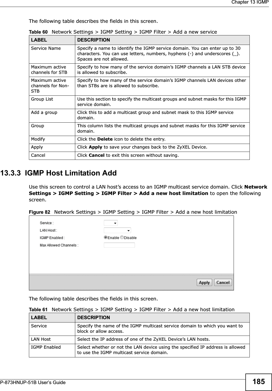  Chapter 13 IGMPP-873HNUP-51B User’s Guide 185The following table describes the fields in this screen.13.3.3  IGMP Host Limitation AddUse this screen to control a LAN host’s access to an IGMP multicast service domain. Click NetworkSettings &gt; IGMP Setting &gt; IGMP Filter &gt; Add a new host limitation to open the following screen.Figure 82   Network Settings &gt; IGMP Setting &gt; IGMP Filter &gt; Add a new host limitation The following table describes the fields in this screen.Table 60   Network Settings &gt; IGMP Setting &gt; IGMP Filter &gt; Add a new service LABEL DESCRIPTIONService Name Specify a name to identify the IGMP service domain. You can enter up to 30 characters. You can use letters, numbers, hyphens (-) and underscores (_). Spaces are not allowed.Maximum active channels for STBSpecify to how many of the service domain’s IGMP channels a LAN STB device is allowed to subscribe.Maximum active channels for Non-STBSpecify to how many of the service domain’s IGMP channels LAN devices other than STBs are is allowed to subscribe.Group List Use this section to specify the multicast groups and subnet masks for this IGMP service domain. Add a group Click this to add a multicast group and subnet mask to this IGMP service domain. Group This column lists the multicast groups and subnet masks for this IGMP service domain. Modify Click the Delete icon to delete the entry.Apply Click Apply to save your changes back to the ZyXEL Device.Cancel Click Cancel to exit this screen without saving.Table 61   Network Settings &gt; IGMP Setting &gt; IGMP Filter &gt; Add a new host limitationLABEL DESCRIPTIONService Specify the name of the IGMP multicast service domain to which you want to block or allow access.LAN Host Select the IP address of one of the ZyXEL Device’s LAN hosts.IGMP Enabled Select whether or not the LAN device using the specified IP address is allowed to use the IGMP multicast service domain.