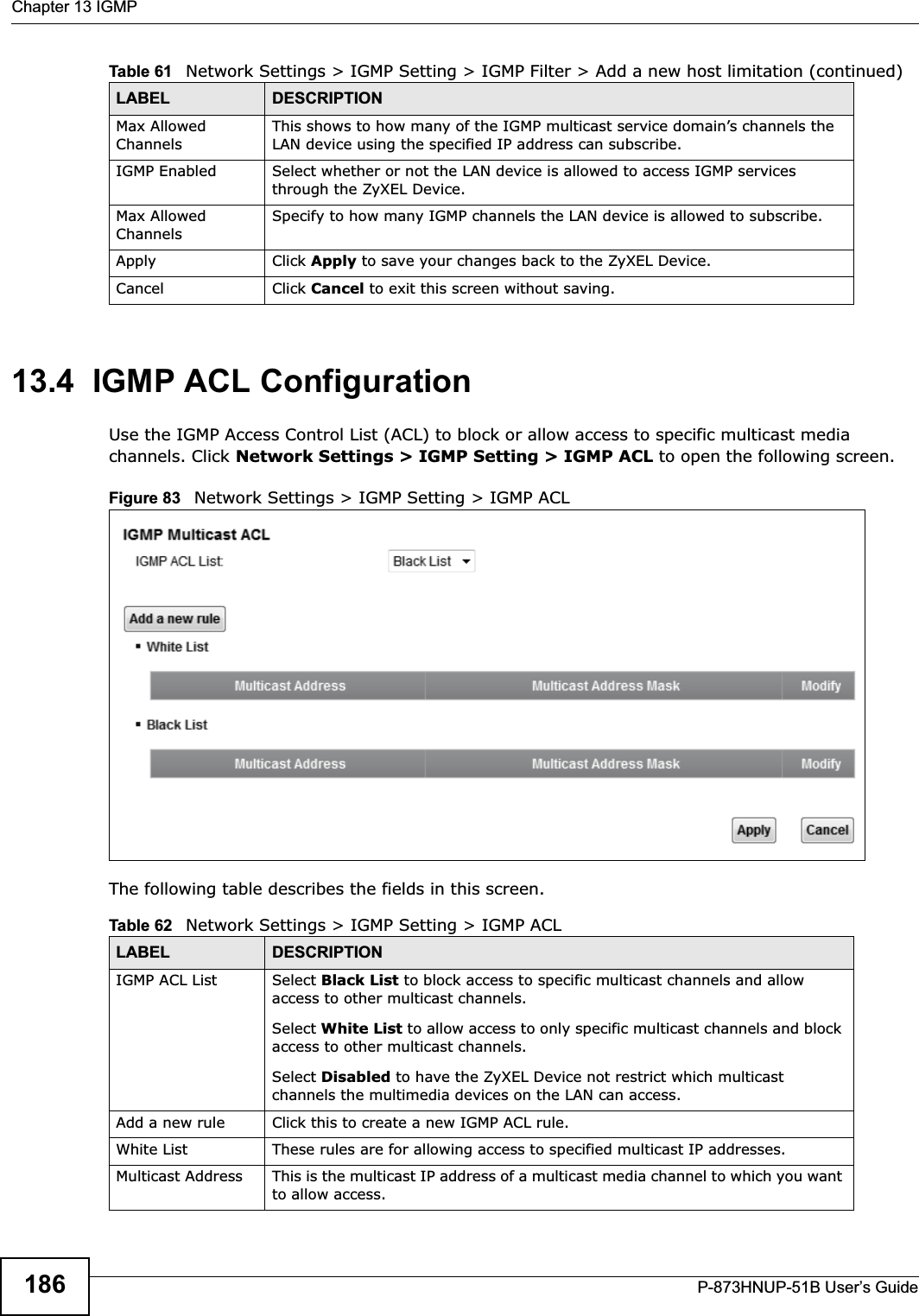 Chapter 13 IGMPP-873HNUP-51B User’s Guide18613.4  IGMP ACL ConfigurationUse the IGMP Access Control List (ACL) to block or allow access to specific multicast media channels. Click Network Settings &gt; IGMP Setting &gt; IGMP ACL to open the following screen. Figure 83   Network Settings &gt; IGMP Setting &gt; IGMP ACL The following table describes the fields in this screen.Max Allowed ChannelsThis shows to how many of the IGMP multicast service domain’s channels the LAN device using the specified IP address can subscribe.IGMP Enabled Select whether or not the LAN device is allowed to access IGMP services through the ZyXEL Device.Max Allowed ChannelsSpecify to how many IGMP channels the LAN device is allowed to subscribe.Apply Click Apply to save your changes back to the ZyXEL Device.Cancel Click Cancel to exit this screen without saving.Table 61   Network Settings &gt; IGMP Setting &gt; IGMP Filter &gt; Add a new host limitation (continued)LABEL DESCRIPTIONTable 62   Network Settings &gt; IGMP Setting &gt; IGMP ACL LABEL DESCRIPTIONIGMP ACL List Select Black List to block access to specific multicast channels and allow access to other multicast channels.Select White List to allow access to only specific multicast channels and block access to other multicast channels.Select Disabled to have the ZyXEL Device not restrict which multicast channels the multimedia devices on the LAN can access. Add a new rule Click this to create a new IGMP ACL rule.White List These rules are for allowing access to specified multicast IP addresses.Multicast Address This is the multicast IP address of a multicast media channel to which you want to allow access.