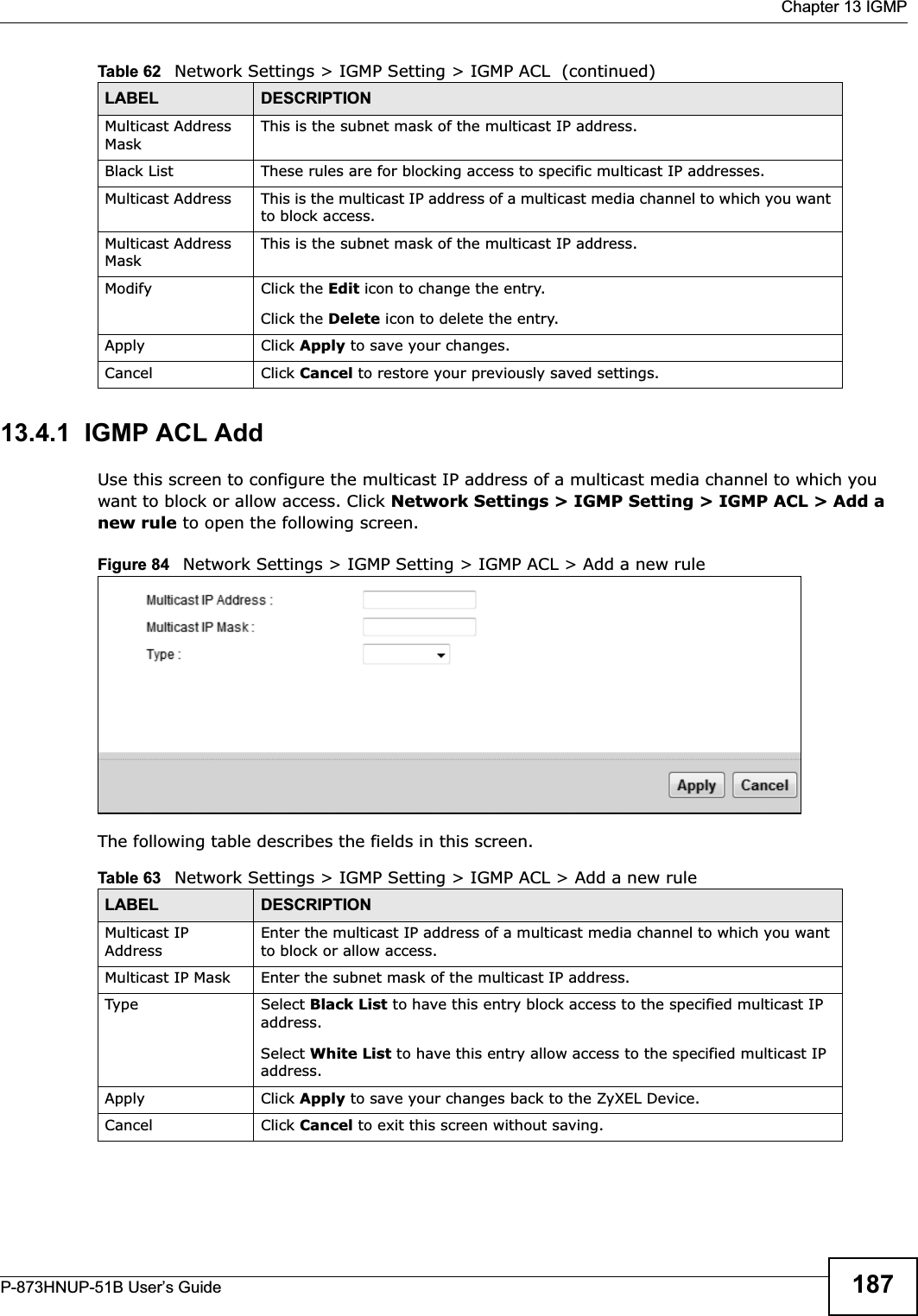  Chapter 13 IGMPP-873HNUP-51B User’s Guide 18713.4.1  IGMP ACL AddUse this screen to configure the multicast IP address of a multicast media channel to which you want to block or allow access. Click Network Settings &gt; IGMP Setting &gt; IGMP ACL &gt; Add a new rule to open the following screen. Figure 84   Network Settings &gt; IGMP Setting &gt; IGMP ACL &gt; Add a new rule The following table describes the fields in this screen.Multicast Address MaskThis is the subnet mask of the multicast IP address.Black List These rules are for blocking access to specific multicast IP addresses.Multicast Address This is the multicast IP address of a multicast media channel to which you want to block access.Multicast Address MaskThis is the subnet mask of the multicast IP address.Modify Click the Edit icon to change the entry.Click the Delete icon to delete the entry.Apply Click Apply to save your changes.Cancel Click Cancel to restore your previously saved settings.Table 62   Network Settings &gt; IGMP Setting &gt; IGMP ACL  (continued)LABEL DESCRIPTIONTable 63   Network Settings &gt; IGMP Setting &gt; IGMP ACL &gt; Add a new rule LABEL DESCRIPTIONMulticast IP AddressEnter the multicast IP address of a multicast media channel to which you want to block or allow access.Multicast IP Mask Enter the subnet mask of the multicast IP address.Type Select Black List to have this entry block access to the specified multicast IP address.Select White List to have this entry allow access to the specified multicast IP address.Apply Click Apply to save your changes back to the ZyXEL Device.Cancel Click Cancel to exit this screen without saving.