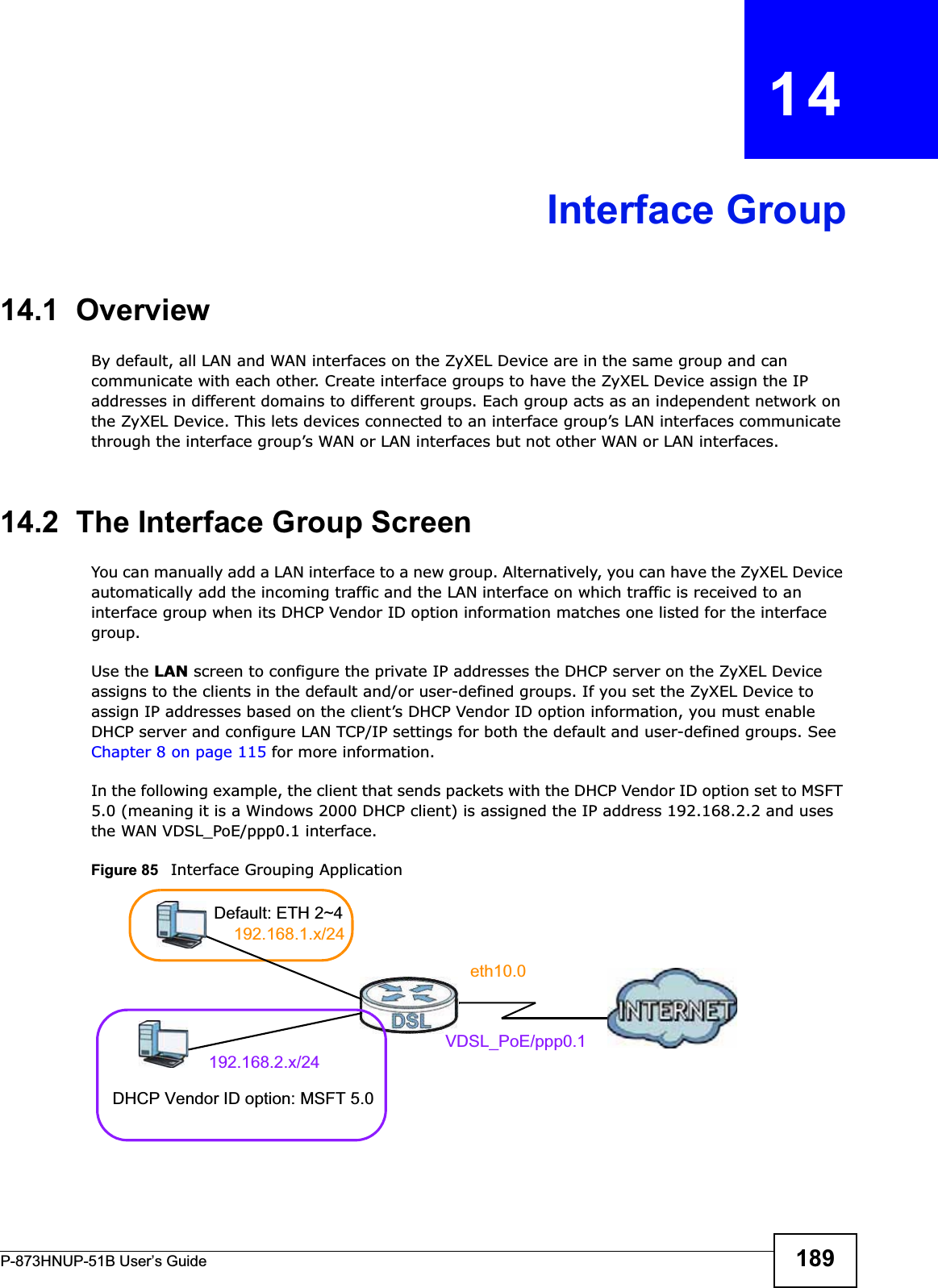 P-873HNUP-51B User’s Guide 189CHAPTER   14Interface Group14.1  OverviewBy default, all LAN and WAN interfaces on the ZyXEL Device are in the same group and can communicate with each other. Create interface groups to have the ZyXEL Device assign the IP addresses in different domains to different groups. Each group acts as an independent network on the ZyXEL Device. This lets devices connected to an interface group’s LAN interfaces communicate through the interface group’s WAN or LAN interfaces but not other WAN or LAN interfaces.14.2  The Interface Group ScreenYou can manually add a LAN interface to a new group. Alternatively, you can have the ZyXEL Device automatically add the incoming traffic and the LAN interface on which traffic is received to an interface group when its DHCP Vendor ID option information matches one listed for the interface group. Use the LAN screen to configure the private IP addresses the DHCP server on the ZyXEL Device assigns to the clients in the default and/or user-defined groups. If you set the ZyXEL Device to assign IP addresses based on the client’s DHCP Vendor ID option information, you must enable DHCP server and configure LAN TCP/IP settings for both the default and user-defined groups. See Chapter 8 on page 115 for more information.In the following example, the client that sends packets with the DHCP Vendor ID option set to MSFT 5.0 (meaning it is a Windows 2000 DHCP client) is assigned the IP address 192.168.2.2 and uses the WAN VDSL_PoE/ppp0.1 interface.Figure 85   Interface Grouping ApplicationDefault: ETH 2~4192.168.1.x/24192.168.2.x/24VDSL_PoE/ppp0.1eth10.0DHCP Vendor ID option: MSFT 5.0