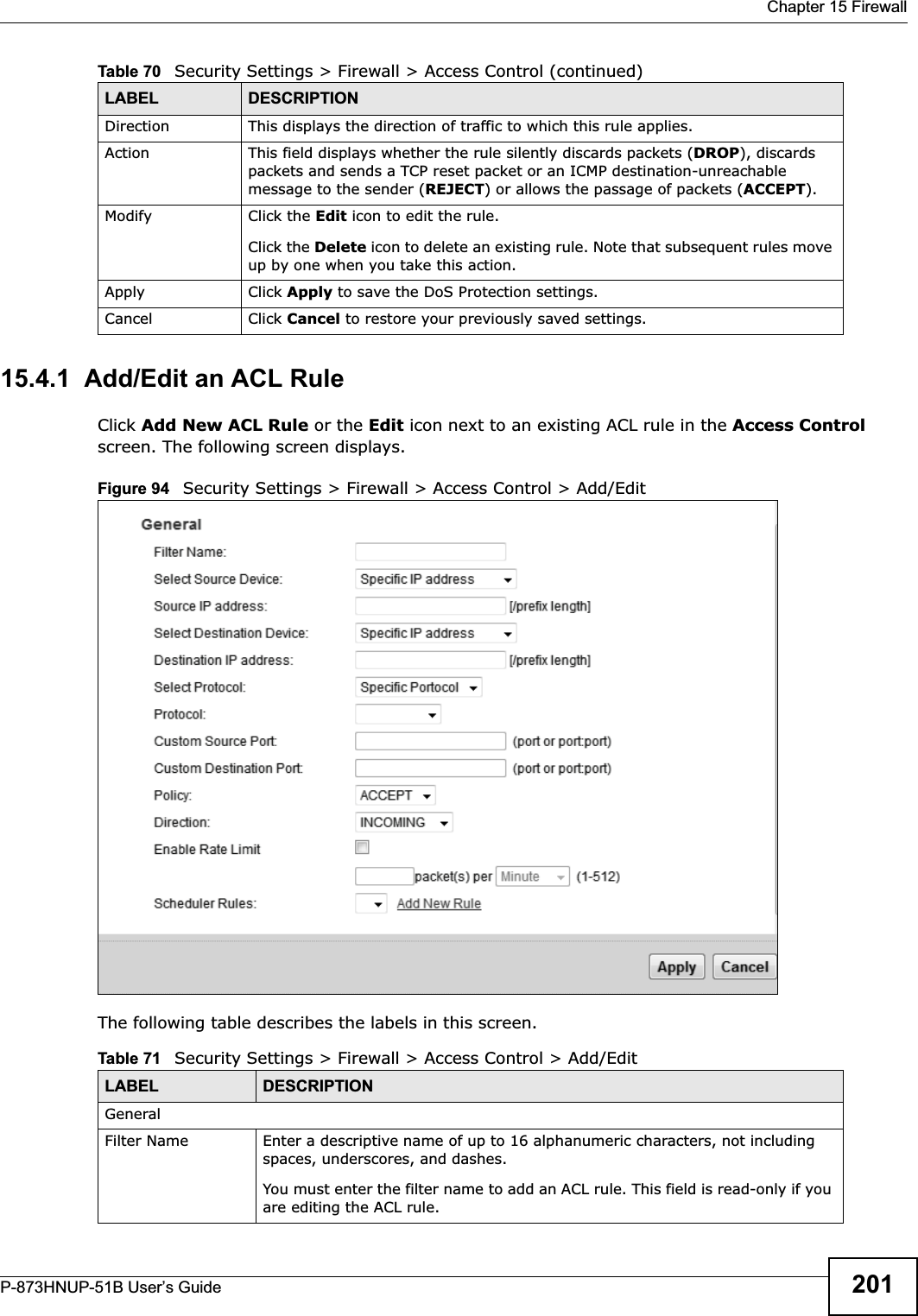  Chapter 15 FirewallP-873HNUP-51B User’s Guide 20115.4.1  Add/Edit an ACL RuleClick Add New ACL Rule or the Edit icon next to an existing ACL rule in the Access Control screen. The following screen displays.Figure 94   Security Settings &gt; Firewall &gt; Access Control &gt; Add/EditThe following table describes the labels in this screen.Direction  This displays the direction of traffic to which this rule applies.Action This field displays whether the rule silently discards packets (DROP), discards packets and sends a TCP reset packet or an ICMP destination-unreachable message to the sender (REJECT) or allows the passage of packets (ACCEPT).Modify Click the Edit icon to edit the rule.Click the Delete icon to delete an existing rule. Note that subsequent rules move up by one when you take this action.Apply Click Apply to save the DoS Protection settings.Cancel Click Cancel to restore your previously saved settings.Table 70   Security Settings &gt; Firewall &gt; Access Control (continued)LABEL DESCRIPTIONTable 71   Security Settings &gt; Firewall &gt; Access Control &gt; Add/EditLABEL DESCRIPTIONGeneralFilter Name Enter a descriptive name of up to 16 alphanumeric characters, not including spaces, underscores, and dashes. You must enter the filter name to add an ACL rule. This field is read-only if you are editing the ACL rule.