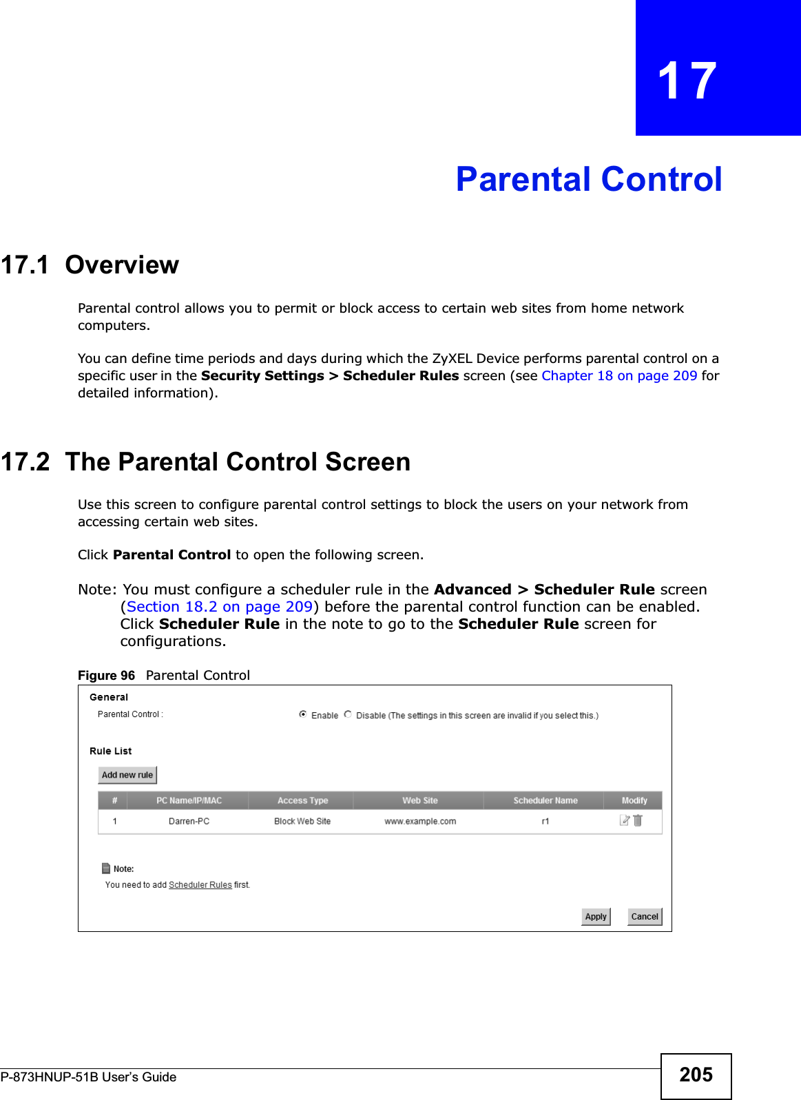 P-873HNUP-51B User’s Guide 205CHAPTER   17Parental Control17.1  OverviewParental control allows you to permit or block access to certain web sites from home network computers.You can define time periods and days during which the ZyXEL Device performs parental control on a specific user in the Security Settings &gt; Scheduler Rules screen (see Chapter 18 on page 209 for detailed information). 17.2  The Parental Control ScreenUse this screen to configure parental control settings to block the users on your network from accessing certain web sites.Click Parental Control to open the following screen. Note: You must configure a scheduler rule in the Advanced &gt; Scheduler Rule screen (Section 18.2 on page 209) before the parental control function can be enabled. Click Scheduler Rule in the note to go to the Scheduler Rule screen for configurations. Figure 96   Parental Control  
