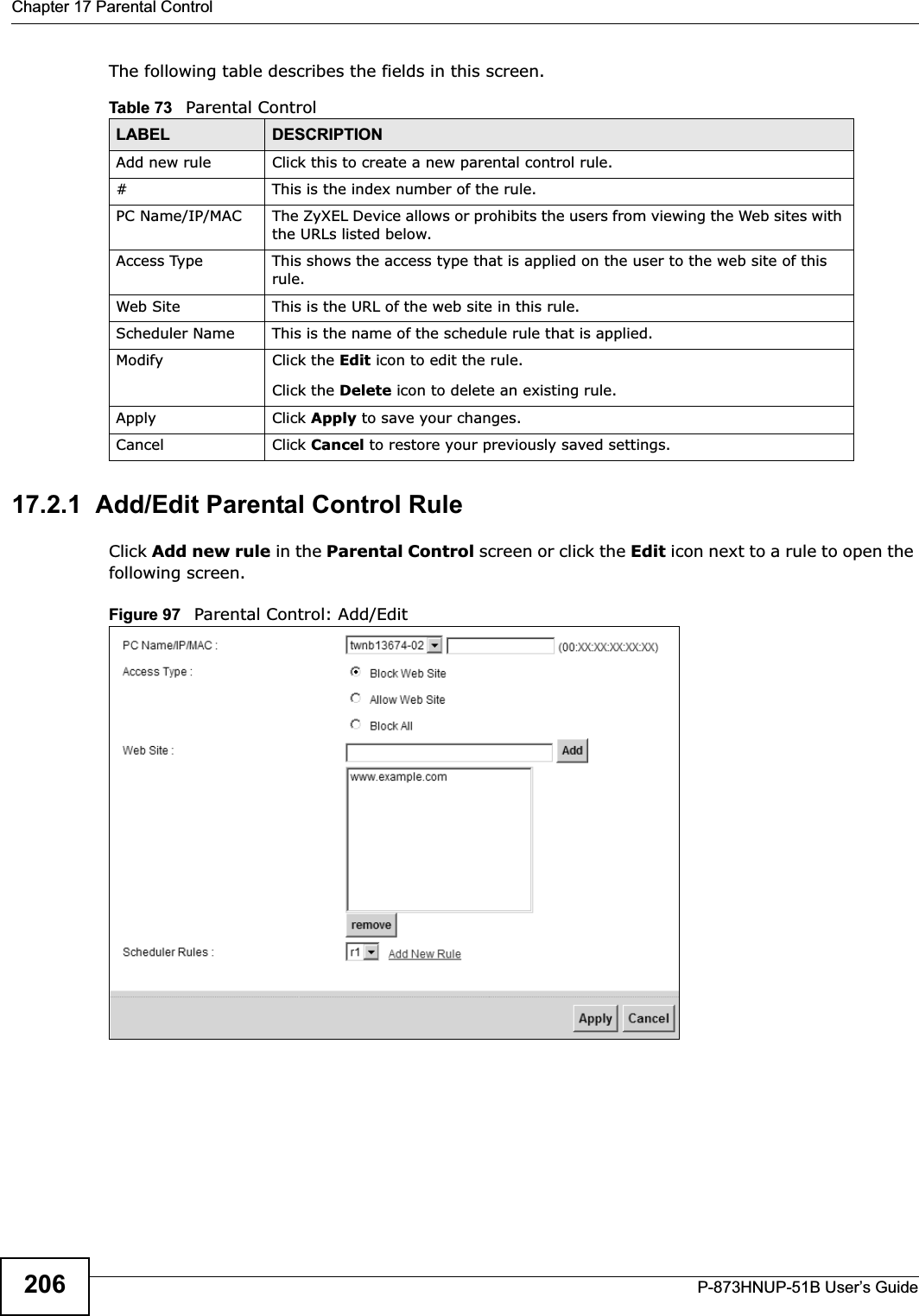 Chapter 17 Parental ControlP-873HNUP-51B User’s Guide206The following table describes the fields in this screen. 17.2.1  Add/Edit Parental Control RuleClick Add new rule in the Parental Control screen or click the Edit icon next to a rule to open the following screen. Figure 97   Parental Control: Add/Edit Table 73   Parental ControlLABEL DESCRIPTIONAdd new rule Click this to create a new parental control rule.# This is the index number of the rule.PC Name/IP/MAC The ZyXEL Device allows or prohibits the users from viewing the Web sites with the URLs listed below.Access Type This shows the access type that is applied on the user to the web site of this rule.Web Site This is the URL of the web site in this rule.Scheduler Name This is the name of the schedule rule that is applied.Modify Click the Edit icon to edit the rule.Click the Delete icon to delete an existing rule.Apply Click Apply to save your changes.Cancel Click Cancel to restore your previously saved settings.