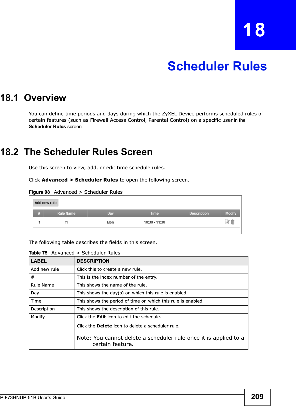 P-873HNUP-51B User’s Guide 209CHAPTER   18Scheduler Rules18.1  OverviewYou can define time periods and days during which the ZyXEL Device performs scheduled rules of certain features (such as Firewall Access Control, Parental Control) on a specific user in the Scheduler Rules screen. 18.2  The Scheduler Rules ScreenUse this screen to view, add, or edit time schedule rules.Click Advanced &gt; Scheduler Rules to open the following screen. Figure 98   Advanced &gt; Scheduler Rules The following table describes the fields in this screen. Table 75   Advanced &gt; Scheduler RulesLABEL DESCRIPTIONAdd new rule Click this to create a new rule.#This is the index number of the entry.Rule Name This shows the name of the rule.Day This shows the day(s) on which this rule is enabled.Time This shows the period of time on which this rule is enabled.Description This shows the description of this rule.Modify Click the Edit icon to edit the schedule.Click the Delete icon to delete a scheduler rule.Note: You cannot delete a scheduler rule once it is applied to a certain feature.