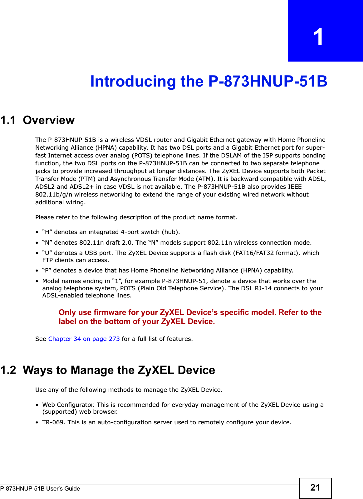 P-873HNUP-51B User’s Guide 21CHAPTER   1Introducing the P-873HNUP-51B1.1  OverviewThe P-873HNUP-51B is a wireless VDSL router and Gigabit Ethernet gateway with Home Phoneline Networking Alliance (HPNA) capability. It has two DSL ports and a Gigabit Ethernet port for super-fast Internet access over analog (POTS) telephone lines. If the DSLAM of the ISP supports bonding function, the two DSL ports on the P-873HNUP-51B can be connected to two separate telephone jacks to provide increased throughput at longer distances. The ZyXEL Device supports both Packet Transfer Mode (PTM) and Asynchronous Transfer Mode (ATM). It is backward compatible with ADSL, ADSL2 and ADSL2+ in case VDSL is not available. The P-873HNUP-51B also provides IEEE 802.11b/g/n wireless networking to extend the range of your existing wired network without additional wiring.Please refer to the following description of the product name format.• “H” denotes an integrated 4-port switch (hub). • “N” denotes 802.11n draft 2.0. The “N” models support 802.11n wireless connection mode.• “U” denotes a USB port. The ZyXEL Device supports a flash disk (FAT16/FAT32 format), which FTP clients can access.• “P” denotes a device that has Home Phoneline Networking Alliance (HPNA) capability.• Model names ending in “1”, for example P-873HNUP-51, denote a device that works over the analog telephone system, POTS (Plain Old Telephone Service). The DSL RJ-14 connects to your ADSL-enabled telephone lines. Only use firmware for your ZyXEL Device’s specific model. Refer to the label on the bottom of your ZyXEL Device.See Chapter 34 on page 273 for a full list of features.1.2  Ways to Manage the ZyXEL DeviceUse any of the following methods to manage the ZyXEL Device.• Web Configurator. This is recommended for everyday management of the ZyXEL Device using a (supported) web browser.• TR-069. This is an auto-configuration server used to remotely configure your device.